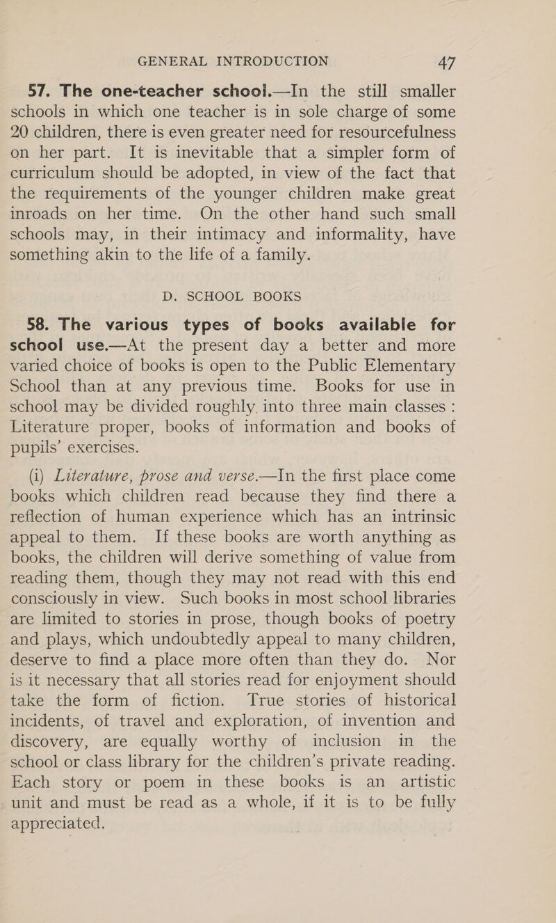57. The one-teacher schooi.—In the still smaller schools in which one teacher is in sole charge of some 20 children, there is even greater need for resourcefulness on her part. It is inevitable that a simpler form of curriculum should be adopted, in view of the fact that the requirements of the younger children make great inroads on her time. On the other hand such small schools may, in their intimacy and informality, have something akin to the life of a family. D. SCHOOL BOOKS 58. The various types of books available for school use.—At the present day a better and more varied choice of books is open to the Public Elementary School than at any previous time. Books for use in school may be divided roughly. into three main classes : Literature proper, books of information and books of pupils’ exercises.  (i) Literature, prose and verse.—In the first place come books which children read because they find there a reflection of human experience which has an intrinsic appeal to them. If these books are worth anything as books, the children will derive something of value from reading them, though they may not read with this end consciously in view. Such books in most school libraries are limited to stories in prose, though books of poetry and plays, which undoubtedly appeal to many children, deserve to find a place more often than they do. Nor is it necessary that all stories read for enjoyment should take the form of fiction, True. stories of historical incidents, of travel and exploration, of invention and discovery, are equally worthy of inclusion in the school or class library for the children’s private reading. Each story or poem in these books is an artistic -unit and must be read as a whole, if it is to be fully appreciated.