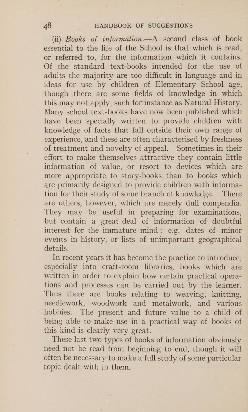 (ii) Books of tnformation.—A second class of book essential to the life of the School is that which is read, or referred to, for the information which it contains. Of the standard text-books intended for the use of adults the majority are too difficult in language and in ideas for use by children of Elementary School age, though there are some fields of knowledge in which this may not apply, such for instance as Natural History. Many school text-books have now been published which have been specially written to provide children with knowledge of facts that fall outside their own range of experience, and these are often characterised by freshness of treatment and novelty of appeal. Sometimes in their effort to make themselves attractive they contain little information of value, or resort to devices which are more appropriate to story-books than to books which are primarily designed to provide children with informa- tion for their study of some branch of knowledge. There are others, however, which are merely dull compendia. They may be useful in preparing for examinations, but contain a great deal of information of doubtful interest for the immature mind: e.g. dates of minor events in history, or lists of unimportant geographical details. In recent years it has become the practice to introduce, especially into craft-room libraries, books which are written in order to explain how certain practical opera- tions and processes can be carried out by the learner. Thus there are books relating to weaving, knitting, needlework, woodwork and metalwork, and various hobbies. The present and future value to a child of being able to make use in a practical way of books of this kind is clearly very great. These last two types of books of information obviously need not be read from beginning to end, though it will often be necessary to make a full study of some particular topic dealt with in them.