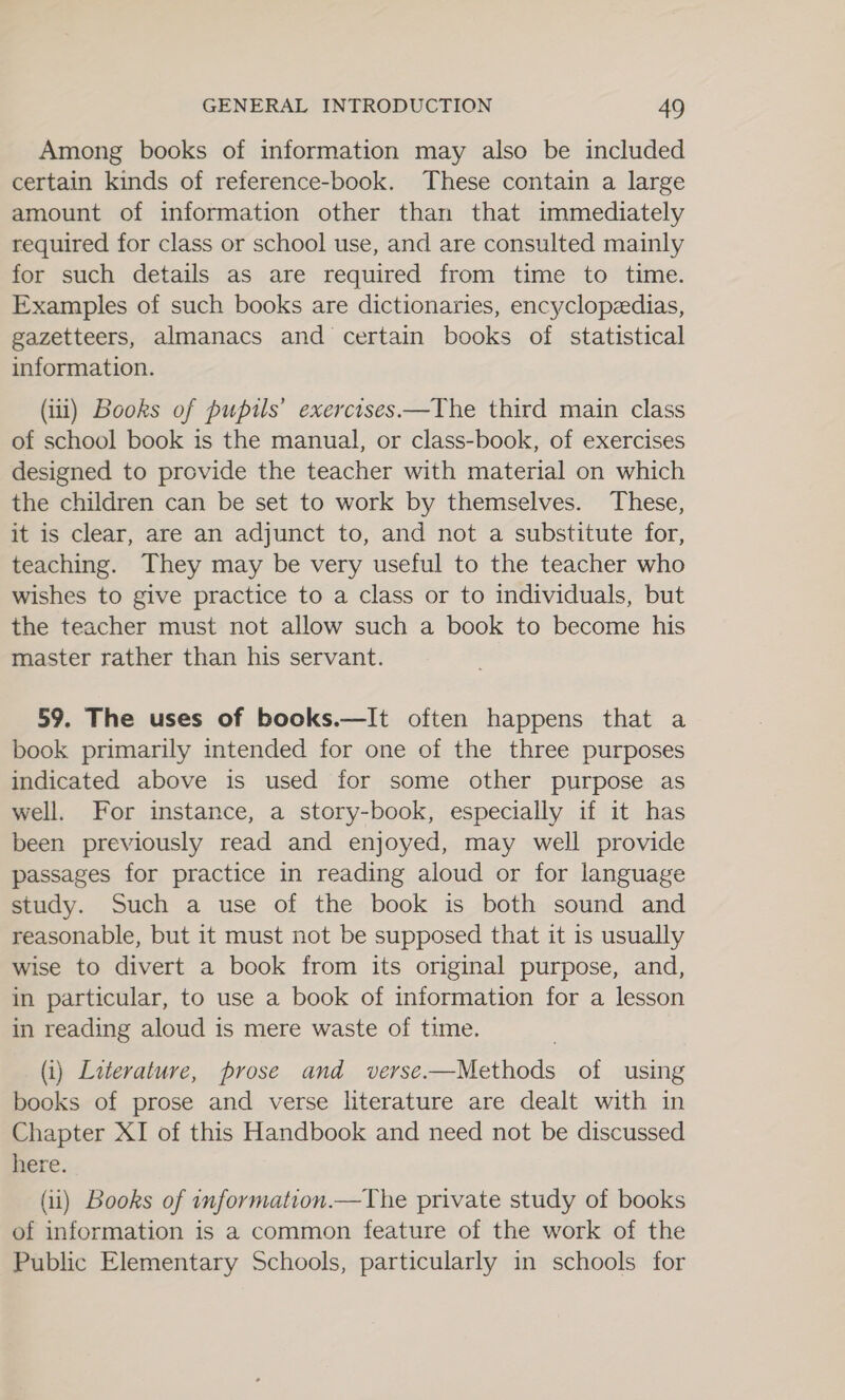 Among books of information may also be included certain kinds of reference-book. These contain a large amount of information other than that immediately required for class or school use, and are consulted mainly for such details as are required from time to time. Examples of such books are dictionaries, encyclopedias, gazetteers, almanacs and certain books of statistical information. (iii) Books of pupils’ exercises —The third main class of school book is the manual, or class-book, of exercises designed to provide the teacher with material on which the children can be set to work by themselves. These, it is clear, are an adjunct to, and not a substitute for, teaching. They may be very useful to the teacher who wishes to give practice to a class or to individuals, but the teacher must not allow such a book to become his master rather than his servant. 59. The uses of books.—It often happens that a book primarily mtended for one of the three purposes indicated above is used for some other purpose as well. For instance, a story-book, especially if it has been previously read and enjoyed, may well provide passages for practice in reading aloud or for language study. Such a use of the book is both sound and reasonable, but it must not be supposed that it is usually wise to divert a book from its original purpose, and, in particular, to use a book of information for a lesson in reading aloud is mere waste of time. (i) Literature, prose and verse.—Methods of using books of prose and verse literature are dealt with in Chapter XI of this Handbook and need not be discussed here. (i) Books of information.—The private study of books of information is a common feature of the work of the Public Elementary Schools, particularly in schools for