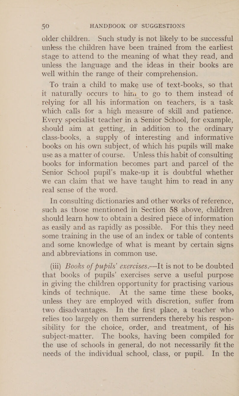 older children. Such study is not likely to be successful unless the children have been trained from the earliest stage to attend to the meaning of what they read, and unless the language and the ideas in their books are well within the range of their comprehension. To train a child to make use of text-books, so that it naturally occurs to him to go to them instead of relying for all his information on teachers, is a task which calls for a high measure of skill and patience. Every specialist teacher in a Senior School, for example, should aim at getting, in addition to the ordinary class-books, a supply of interesting and informative books on his own subject, of which his pupils will make use as a matter of course. Unless this habit of consulting books for information becomes part and parcel of the Senior School pupil’s make-up it is doubtful whether we can claim that we have taught him to read in any real sense of the word. In consulting dictionaries and other works of reference, such as those mentioned in Section 58 above, children should learn how to obtain a desired piece of information as easily and as rapidly as possible. For this they need some training in the use of an index or table of contents and some knowledge of what is meant by certain signs and abbreviations in common use. (ii) Books of pupils’ exercises.—It is not to be doubted that books of pupils’ exercises serve a useful purpose in giving the children opportunity for practising various kinds of technique. At the same time these books, unless they are employed with discretion, suffer from two disadvantages. In the first place, a teacher who relies too largely on them surrenders thereby his respon- sibility for the choice, order, and treatment, of his subject-matter. The books, having been compiled for the use of schools in general, do not necessarily fit the needs of the individual school, class, or pupil. In the