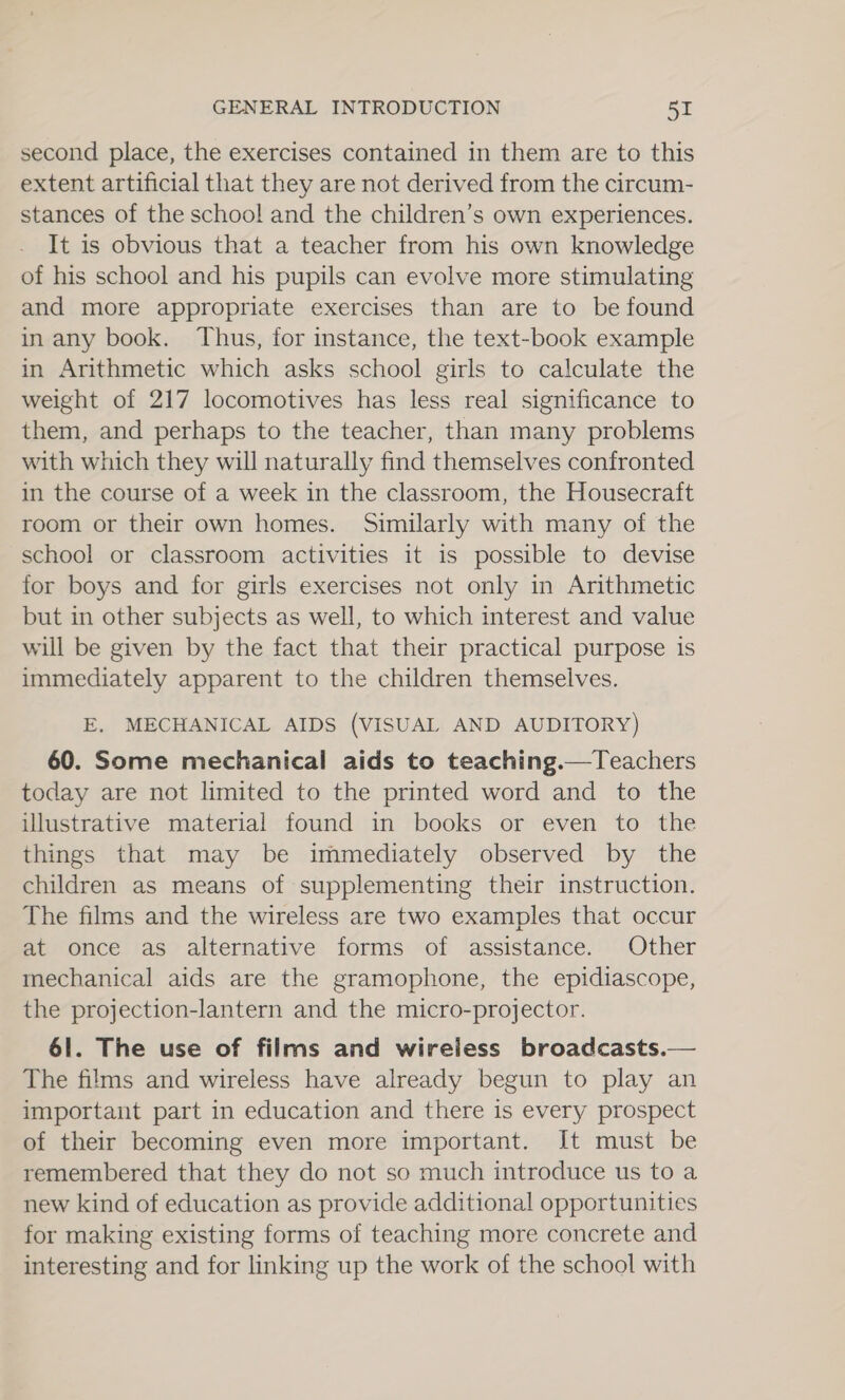 second place, the exercises contained in them are to this extent artificial that they are not derived from the circum- stances of the school and the children’s own experiences. It is obvious that a teacher from his own knowledge of his school and his pupils can evolve more stimulating and more appropriate exercises than are to be found in any book. Thus, for instance, the text-book example in Arithmetic which asks school girls to calculate the weight of 217 locomotives has less real significance to them, and perhaps to the teacher, than many problems with which they will naturally find themselves confronted in the course of a week in the classroom, the Housecraft room or their own homes. Similarly with many of the school or classroom activities it is possible to devise for boys and for girls exercises not only in Arithmetic but in other subjects as well, to which interest and value will be given by the fact that their practical purpose is immediately apparent to the children themselves. E, MECHANICAL AIDS (VISUAL AND AUDITORY) 60. Some mechanical aids to teaching.—Teachers today are not limited to the printed word and to the illustrative material found in books or even to the things that may be immediately observed by the children as means of supplementing their instruction. The films and the wireless are two examples that occur at once as alternative forms of assistance. Other mechanical aids are the gramophone, the epidiascope, the projection-lantern and the micro-projector. 61. The use of films and wireless broadcasts.— The films and wireless have already begun to play an important part in education and there is every prospect of their becoming even more important. It must be remembered that they do not so much introduce us to a new kind of education as provide additional opportunities for making existing forms of teaching more concrete and interesting and for linking up the work of the school with