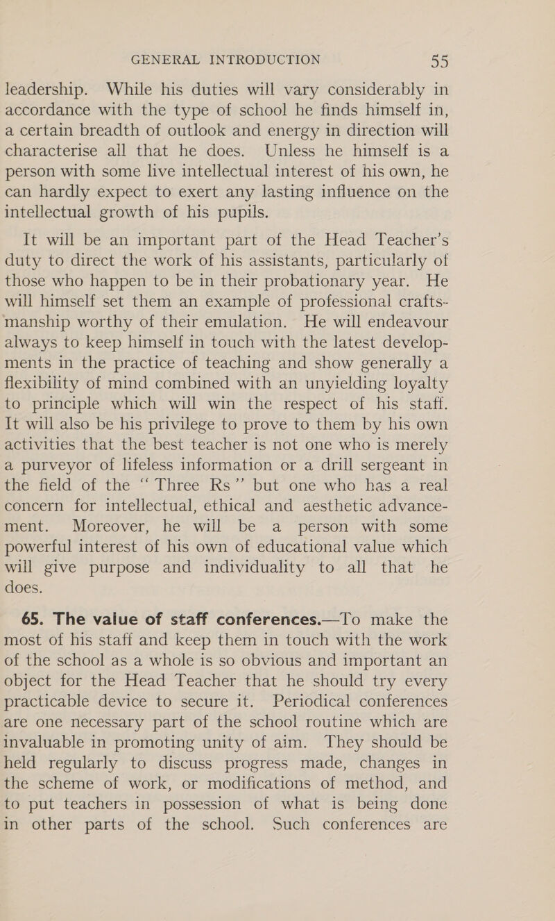 leadership. While his duties will vary considerably in accordance with the type of school he finds himself in, a certain breadth of outlook and energy in direction will characterise all that he does. Unless he himself is a person with some live intellectual interest of his own, he can hardly expect to exert any lasting influence on the intellectual growth of his pupils. It will be an important part of the Head Teacher’s duty to direct the work of his assistants, particularly of those who happen to be in their probationary year. He will himself set them an example of professional crafts- manship worthy of their emulation. He will endeavour always to keep himself in touch with the latest develop- ments in the practice of teaching and show generally a flexibility of mind combined with an unyielding loyalty to principle which will win the respect of his staff. It will also be his privilege to prove to them by his own activities that the best teacher is not one who is merely a purveyor of lifeless information or a drill sergeant in the field of the “ Three Rs” but one who has a real concern for intellectual, ethical and aesthetic advance- ment. Moreover, he will be a person with some powerful interest of his own of educational value which will give purpose and individuality to all that he does. 65. The value of staff conferences.—To make the most of his staff and keep them in touch with the work of the school as a whole is so obvious and important an object for the Head Teacher that he should try every practicable device to secure it. Periodical conferences are one necessary part of the school routine which are invaluable in promoting unity of aim. They should be held regularly to discuss progress made, changes in the scheme of work, or modifications of method, and to put teachers in possession of what is being done in other parts of the school. Such conferences are
