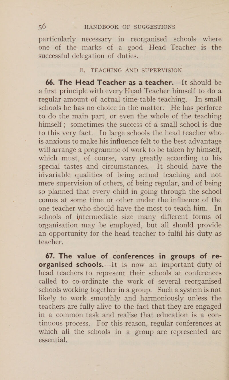 particularly necessary in reorganised schools where one of the marks of a good Head Teacher is the successful delegation of duties. B. TEACHING AND SUPERVISION 66. The Head Teacher as a teacher.—It should be a first principle with every Head Teacher himself to do a regular amount of actual time-table teaching. In small schools he has no choice in the matter. He has perforce to do the main part, or even the whole of the teaching himself ; sometimes the success of a small school is due to this very fact. In large schools the head teacher who is anxious to make his influence felt to the best advantage will arrange a programme of work to be taken by himself, which must, of course, vary greatly according to his special tastes and circumstances. It should have the invariable qualities of being actual teaching and not mere supervision of others, of being regular, and of being so planned that every child in going through the school comes at some time or other under the influence of the one teacher who should have the most to teach him. In schools of intermediate size many different forms of organisation may be employed, but all should provide an opportunity for the head teacher to fulfil his duty as teacher. 67. The value of conferences in groups of re- organised schools.—It is now an important duty of head teachers to represent their schools at conferences called to co-ordinate the work of several reorganised schools working together in a group. Such a system is not likely to work smoothly and harmoniously unless the teachers are fully alive to the fact that they are engaged in a common task and realise that education is a con- tinuous process. For this reason, regular conferences at which all the schools in a group are represented are essential,
