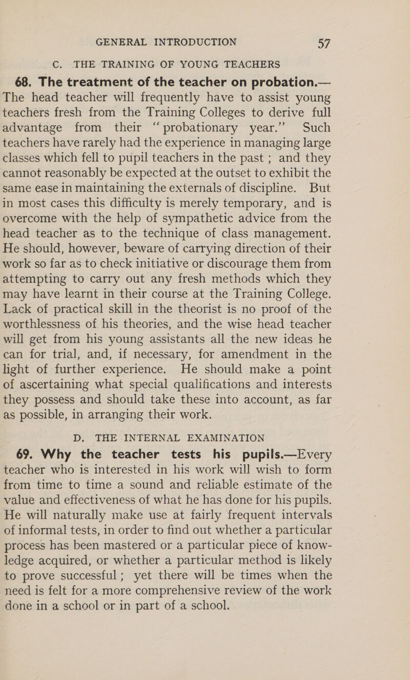 €. THE TRAINING OF YOUNG TEACHERS 68. The treatment of the teacher on probation.— The head teacher will frequently have to assist young teachers fresh from the Training Colleges to derive full advantage from their “probationary year.” Such teachers have rarely had the experience in managing large classes which fell to pupil teachers in the past ; and they cannot reasonably be expected at the outset to exhibit the same ease in maintaining the externals of discipline. But in most cases this difficulty is merely temporary, and is overcome with the help of sympathetic advice from the head teacher as to the technique of class management. He should, however, beware of carrying direction of their work so far as to check initiative or discourage them from attempting to carry out any fresh methods which they may have learnt in their course at the Training College. Lack of practical skill in the theorist is no proof of the worthlessness of his theories, and the wise head teacher will get from his young assistants all the new ideas he can for trial, and, if necessary, for amendment in the light of further experience. He should make a point of ascertaining what special qualifications and interests they possess and should take these into account, as far as possible, in arranging their work. D. THE INTERNAL EXAMINATION 69. Why the teacher tests his pupils.—Every teacher who is interested in his work will wish to form from time to time a sound and reliable estimate of the value and effectiveness of what he has done for his pupils. He will naturally make use at fairly frequent intervals of informal tests, in order to find out whether a particular process has been mastered or a particular piece of know- ledge acquired, or whether a particular method is likely to prove successful; yet there will be times when the need is felt for a more comprehensive review of the work done in a school or in part of a school.