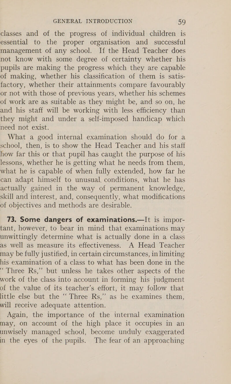 classes and of the progress of individual children is essential to the proper organisation and_ successful management of any school. If the Head Teacher does not know with some degree of certainty whether his pupils are making the progress which they are capable of making, whether his classification of them is satis- factory, whether their attainments compare favourably or not with those of previous years, whether his schemes of work are as suitable as they might be, and so on, he and his staff will be working with less efficiency than they might and under a self-imposed handicap which need not exist. What a good internal examination should do for a school, then, is to show the Head Teacher and his staff how far this or that pupil has caught the purpose of his lessons, whether he is getting what he needs from them, what he is capable of when fully extended, how far he can adapt himself to unusual, conditions, what he has actually gained in the way of permanent knowledge, skill and interest, and, consequently, what modifications of objectives and methods are desirable. 73. Some dangers of examinations.—It is impor- tant, however, to bear in mind that examinations may unwittingly determine what is actually done in a class as well as measure its effectiveness. A Head Teacher may be fully justified, in certain circumstances, in limiting his examination of a class to what has been done in the “ Three Rs,” but unless he takes other aspects of the work of the class into account in forming his judgment of the value of its teacher’s effort, it may follow that little else but the ‘‘ Three Rs,” as he examines them, will receive adequate attention. Again, the importance of the internal examination may, on account of the high place it occupies in an unwisely managed school, become unduly exaggerated in the eyes of the pupils. The fear of an approaching