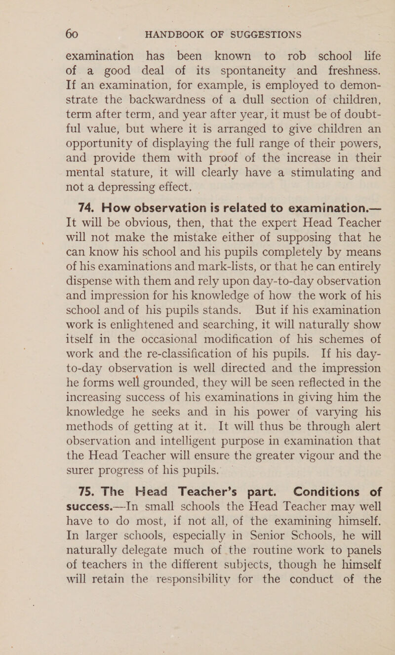 examination has been known to rob _ school life of a good deal of its spontaneity and _ freshness. If an examination, for example, is employed to demon- strate the backwardness of a dull section of children, term after term, and year after year, it must be of doubt- ful value, but where it is arranged to give children an opportunity of displaying the full range of their powers, and provide them with proof of the increase in their mental stature, it will clearly have a stimulating and not a depressing effect. — 74. How observation is related to examination.— It will be obvious, then, that the expert Head Teacher will not make the mistake either of supposing that he can know his school and his pupils completely by means of his examinations and mark-lists, or that he can entirely dispense with them and rely upon day-to-day observation and impression for his knowledge of how the work of his school and of his pupils stands. But if his examination work is enlightened and searching, it will naturally show itself in the occasional modification of his schemes of work and the re-classification of his pupils. If his day- to-day observation is well directed and the impression he forms well grounded, they will be seen reflected in the increasing success of his examinations in giving him the knowledge he seeks and in his power of varying his methods of getting at it. It will thus be through alert observation and intelligent purpose in examination that the Head Teacher will ensure the greater vigour and the surer progress of his pupils. 75. The Kiead Teacher’s part. Conditions of success.—In small schools the Head Teacher may well have to do most, if not all, of the examining himself. In larger schools, especially in Senior Schools, he will naturally delegate much of the routine work to panels of teachers in the different subjects, though he himself will retain the responsibility for the conduct of the