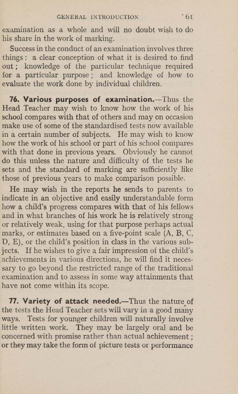 examination as a whole and will no doubt wish to do his share in the work of marking. Success in the conduct of an examination involves three things: a clear conception of what it is desired to find out; knowledge of the particular technique required for a particular purpose; and knowledge of how to evaluate the work done by individual children. 76. Various purposes of examination.—Thus the Head Teacher may wish to know how the work of his school compares with that of others and may on occasion make use of some of the standardised tests now available in a certain number of subjects. He may wish to know how the work of his school or part of his school compares with that done in previous years. Obviously he cannot do this unless the nature and difficulty of the tests he sets and the standard of marking are sufficiently like those of previous years to make comparison possible. He may wish in the reports he sends to parents to indicate in an objective and easily understandable form how a child’s progress compares with that of his fellows and in what branches of his work he is relatively strong or relatively weak, using for that purpose perhaps actual marks, or estimates based on a five-point scale (A, B, C, D, E), or the child’s position in class in the various sub- jects. If he wishes to give a fair impression of the child’s achievements in various directions, he will find it neces- sary to go beyond the restricted range of the traditional examination and to assess in some way attainments that have not come within its scope. 77. Variety of attack needed.—Thus the nature of the tests the Head Teacher sets will vary in a good many ways. Tests for younger children will naturally involve little written work. They may be largely oral and be concerned with promise rather than actual achievement ; or they may take the form of picture tests or performance