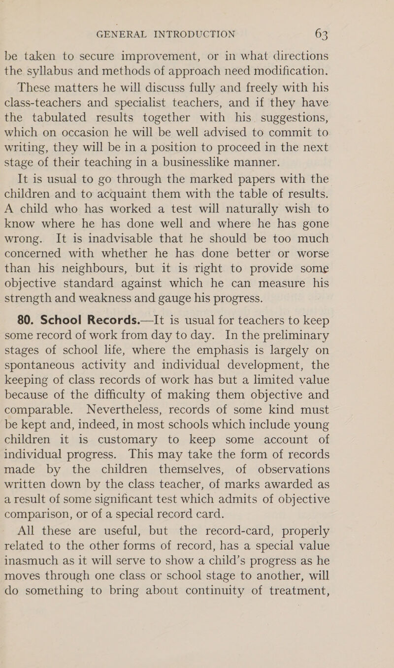 be taken to secure improvement, or in what directions the syllabus and methods of approach need modification. These matters he will discuss fully and freely with his class-teachers and specialist teachers, and if they have the tabulated results together with his. suggestions, which on occasion he will be well advised to commit to writing, they will be in a position to proceed in the next stage of their teaching in a businesslike manner. It is usual to go through the marked papers with the children and to acquaint them with the table of results. A child who has worked a test will naturally wish to know where he has done well and where he has gone wrong. It is inadvisable that he should be too much concerned with whether he has done better or worse than his neighbours, but it is right to provide some objective standard against which he can measure his strength and weakness and gauge his progress. : 80. School Records.—It is usual for teachers to keep some record of work from day to day. In the preliminary stages of school life, where the emphasis is largely on spontaneous activity and individual development, the keeping of class records of work has but a limited value because of the difficulty of making them objective and comparable. Nevertheless, records of some kind must be kept and, indeed, in most schools which include young children it is customary to keep some account of individual progress. This may take the form of records made by the children themselves, of observations written down by the class teacher, of marks awarded as a result of some significant test which admits of objective comparison, or of a special record card. All these are useful, but the record-card, properly related to the other forms of record, has a special value inasmuch as it will serve to show a child’s progress as he moves through one class or school stage to another, will do something to bring about continuity of treatment,