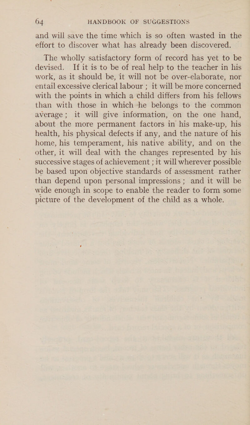and will save the time which is so often wasted in the effort to discover what has already been discovered. | The wholly satisfactory form of record has yet to be devised. If it is to be of real help to the teacher in his work, as it should be, it will not be over-elaborate, nor entail excessive clerical labour ; it will be more concerned with the points in which a child differs from his fellows than with those in which he belongs to the common average; it will give information, on the one hand, about the more permanent factors in his make-up, his health, his physical defects if any, and the nature of his home, his temperament, his native ability, and on the other, it will deal with the changes represented by his successive stages of achievement ; it will wherever possible be based upon objective standards of assessment rather than depend upon personal impressions ; and it will be wide enough in scope to enable the reader to form some picture of the development of the child as a whole.