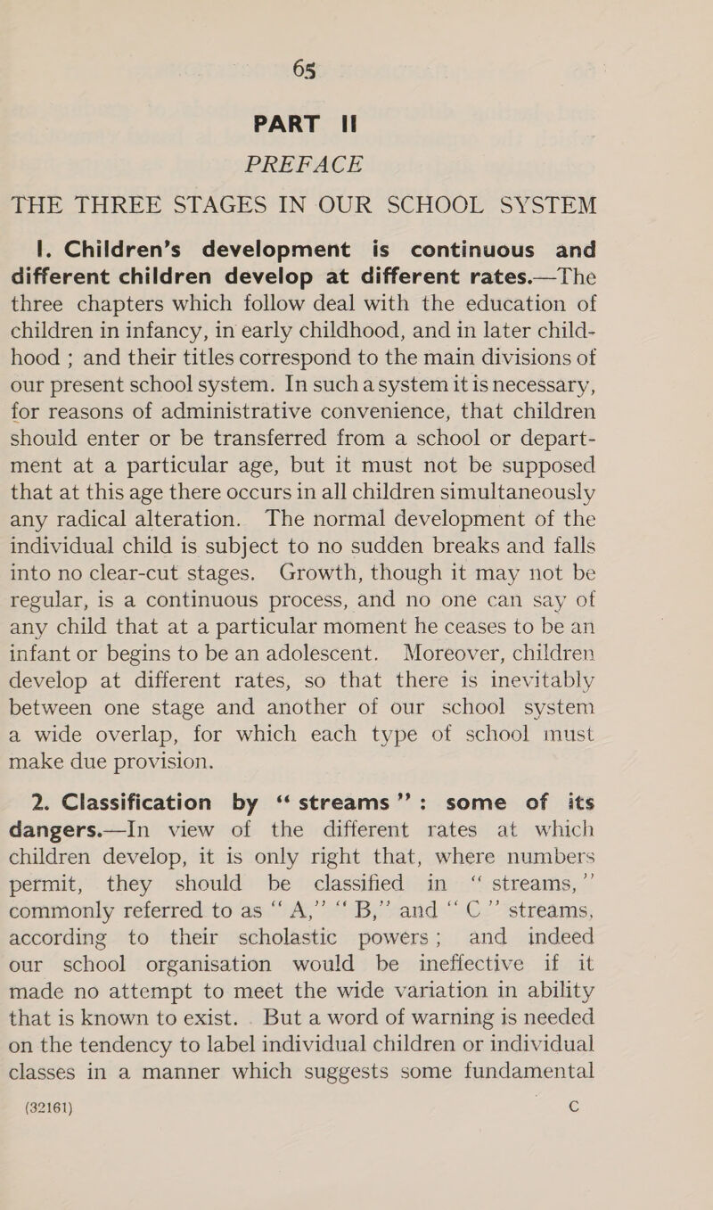 PART Ii PREFACE pai bHREE STAGES IN OUR SCHOOL SYSTEM 1. Children’s development is continuous and different children develop at different rates.—The three chapters which follow deal with the education of children in infancy, in early childhood, and in later child- hood ; and their titles correspond to the main divisions of our present school system. In suchasystem it is necessary, for reasons of administrative convenience, that children should enter or be transferred from a school or depart- ment at a particular age, but it must not be supposed that at this age there occurs in all children simultaneously any radical alteration. The normal development of the individual child is subject to no sudden breaks and falls into no clear-cut stages. Growth, though it may not be regular, is a continuous process, and no one can say of any child that at a particular moment he ceases to be an infant or begins to be an adolescent. Moreover, children develop at different rates, so that there is inevitably between one stage and another of our school system a wide overlap, for which each type of school must make due provision. 2. Classification by ‘‘ streams’’: some of its dangers.—In view of the different rates at which children develop, it is only right that, where numbers permit, they should be classified in ‘“ streams, ”’ commonly referred to as “ A,” “ B,”’ and “ C” streams, according to their scholastic powers; and indeed our school organisation would be ineffective if it made no attempt to meet the wide variation in ability that is known to exist. . But a word of warning is needed on the tendency to label individual children or individual classes in a manner which suggests some fundamental (32161) oe