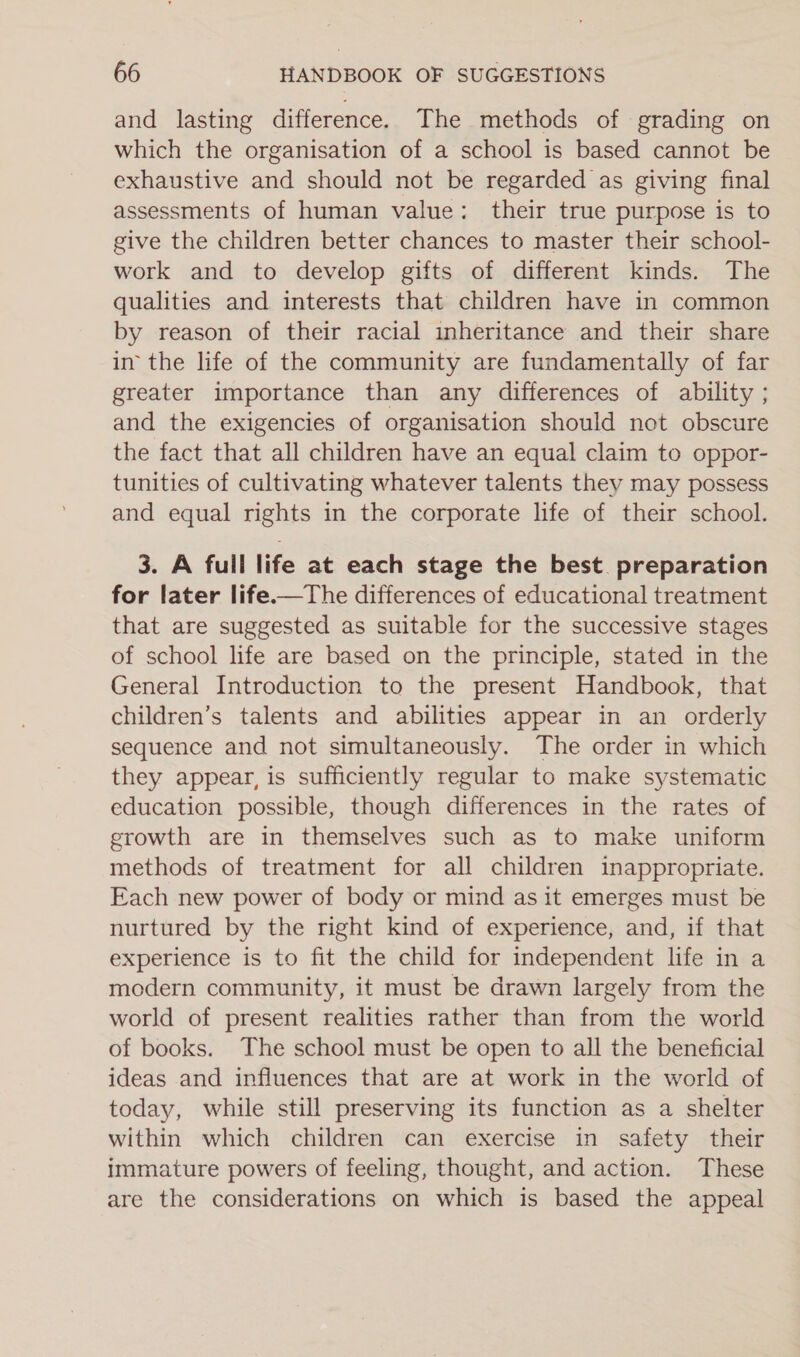 and lasting difference. The methods of grading on which the organisation of a school is based cannot be exhaustive and should not be regarded as giving final assessments of human value: their true purpose is to give the children better chances to master their school- work and to develop gifts of different kinds. The qualities and interests that children have in common by reason of their racial inheritance and their share in’ the life of the community are fundamentally of far greater importance than any differences of ability ; and the exigencies of organisation should not obscure the fact that all children have an equal claim to oppor- tunities of cultivating whatever talents they may possess and equal rights in the corporate life of their school. 3. A full life at each stage the best preparation for later life.—The differences of educational treatment that are suggested as suitable for the successive stages of school life are based on the principle, stated in the General Introduction to the present Handbook, that children’s talents and abilities appear in an orderly sequence and not simultaneously. The order in which they appear, is sufficiently regular to make systematic education possible, though differences in the rates of growth are in themselves such as to make uniform methods of treatment for all children inappropriate. Each new power of body or mind as it emerges must be nurtured by the right kind of experience, and, if that experience is to fit the child for independent life in a modern community, it must be drawn largely from the world of present realities rather than from the world of books. The school must be open to all the beneficial ideas and influences that are at work in the world of today, while still preserving its function as a shelter within which children can exercise in safety their immature powers of feeling, thought, and action. These are the considerations on which is based the appeal