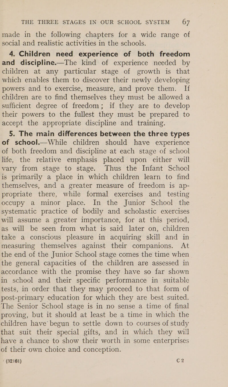 made in the following chapters for a wide range of social and realistic activities in the schools. 4. Children need experience of both freedom and discipline.—The kind of experience needed by children at any particular stage of growth is that which enables them to discover their newly developing powers and to exercise, measure, and prove them. If children are to find themselves they must be allowed a sufficient degree of freedom; if they are to develop their powers to the fullest they must be prepared to accept the appropriate discipline and training. 5. The main differences between the three types of school.—While children should have experience of both freedom and discipline at each stage of school life, the relative emphasis placed upon either will vary from stage to stage. Thus the Infant School is primarily a place in which children learn to find themselves, and a greater measure of freedom is ap- propriate there, while formal exercises and testing occupy a minor place. In the Junior School the systematic practice of bodily and scholastic exercises will assume a greater importance, for at this period, as will be seen from what is said later on, children take a conscious pleasure in acquiring skill and in measuring themselves against their companions. At the end of the Junior School stage comes the time when - the general capacities of the children are assessed in accordance with the promise they have so far shown in school and their specific performance in suitable tests, in order that they may proceed to that form of post-primary education for which they are best suited. The Senior School stage is in no sense a time of final proving, but it should at least be a time in which the children have’ begun to settle down to courses of study that suit their special gifts, and in which they will have a chance to show their worth in some enterprises of their own choice and conception. ;