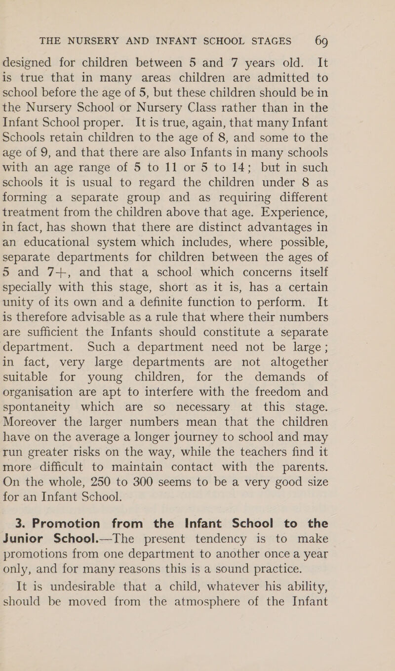 designed for children between 5 and 7 years old. It is true that in many areas children are admitted to school before the age of 5, but these children should be in the Nursery School or Nursery Class rather than in the Infant School proper. It is true, again, that many Infant Schools retain children to the age of 8, and some to the age of 9, and that there are also Infants in many schools with an age range of 5 to 11 or 5 to 14; but in such schools it is usual to regard the children under 8 as forming a separate group and as requiring different treatment from the children above that age. Experience, in fact, has shown that there are distinct advantages in an educational system which includes, where possible, separate departments for children between the ages of 5 and 7+, and that a school which concerns itself specially with this stage, short as it is, has a certain unity of its own and a definite function to perform. It is therefore advisable as a rule that where their numbers are sufficient the Infants should constitute a separate department. Such a department need not be large; in fact, very large departments are not altogether suitable for young children, for the demands of organisation are apt to interfere with the freedom and spontaneity which are so necessary at this stage. Moreover the larger numbers mean that the children have on the average a longer journey to school and may run greater risks on the way, while the teachers find it more difficult to maintain contact with the parents. On the whole, 250 to 300 seems to be a very good size for an Infant School. 3. Promotion from the Infant School to the Junior School.—The present tendency is to make promotions from one department to another once a year only, and for many reasons this is a sound practice. It is undesirable that a child, whatever his ability, should be moved from the atmosphere of the Infant