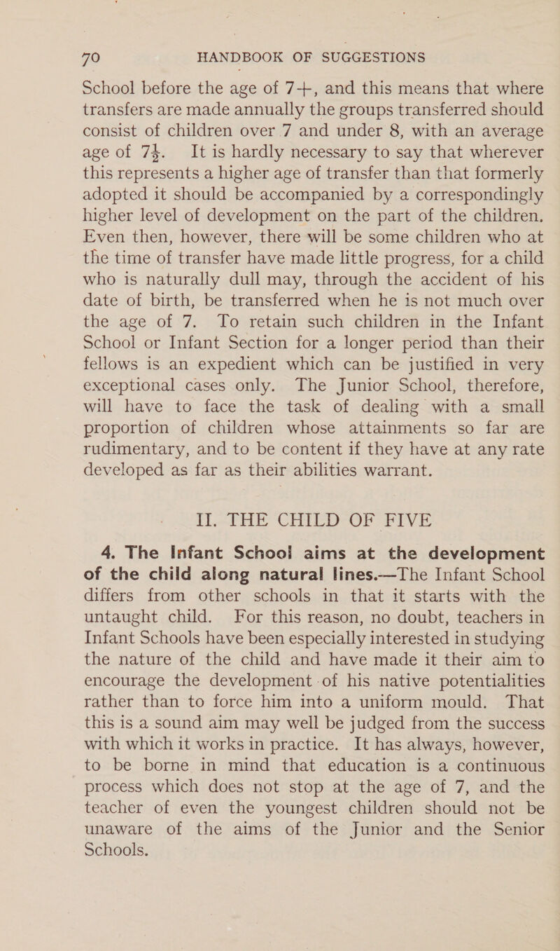 School before the age of 7+, and this means that where transfers are made annually the groups transferred should consist of children over 7 and under 8, with an average age of 74. It is hardly necessary to say that wherever this represents a higher age of transfer than that formerly adopted it should be accompanied by a correspondingly higher level of development on the part of the children. Even then, however, there will be some children who at the time of transfer have made little progress, for a child who is naturally dull may, through the accident of his date of birth, be transferred when he is not much over the age of 7. To retain such children in the Infant School or Infant Section for a longer period than their fellows is an expedient which can be justified in very exceptional cases only. The Junior School, therefore, will have to face the task of dealing with a small proportion of children whose attainments so far are rudimentary, and to be content if they have at any rate developed as far as their abilities warrant. i.tHE CEIED-OF fPvr 4. The Infant School aims at the development of the child along natural lines.—The Infant School differs from other schools in that it starts with the untaught child. For this reason, no doubt, teachers in Infant Schools have been especially interested in studying the nature of the child and have made it their aim to encourage the development of his native potentialities rather than to force him into a uniform mould. That this is a sound aim may well be judged from the success with which it works in practice. It has always, however, to be borne in mind that education is a continuous process which does not stop at the age of 7, and the teacher of even the youngest children should not be unaware of the aims of the Junior and the Senior Schools.