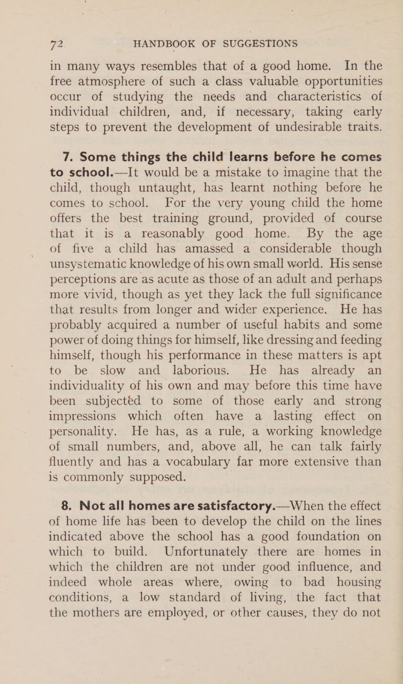 in many ways resembles that of a good home. In the free atmosphere of such a class valuable opportunities occur of studying the needs and characteristics of individual children, and, if necessary, taking early steps to prevent the development of undesirable traits. 7. Some things the child learns before he comes to school.—It would be a mistake to imagine that the child, though untaught, has learnt nothing before he comes to school. For the very young child the home offers the best training ground, provided of course that it is a reasonably good home. By the age of five a child has amassed a considerable though unsystematic knowledge of his own small world. His sense perceptions are as acute as those of an adult and perhaps more vivid, though as yet they lack the full significance that results from longer and wider experience. He has probably acquired a number of useful habits and some power of doing things for himself, like dressing and feeding himself, though his performance in these matters is apt to be slow and laborious. He has already an individuality of his own and may before this time have been subjected to some of those early and _ strong impressions which often have a lasting effect on personality. He has, as a rule, a working knowledge of small numbers, and, above all, he can talk fairly fluently and has a vocabulary far more extensive than is commonly supposed. 8. Not all homes are satisfactory.—When the effect of home life has been to develop the child on the lines indicated above the school has a good foundation on which to build. Unfortunately there are homes in which the children are not under good influence, and indeed whole areas where, owing to bad_ housing conditions, a low standard of living, the fact that the mothers are employed, or other causes, they do not