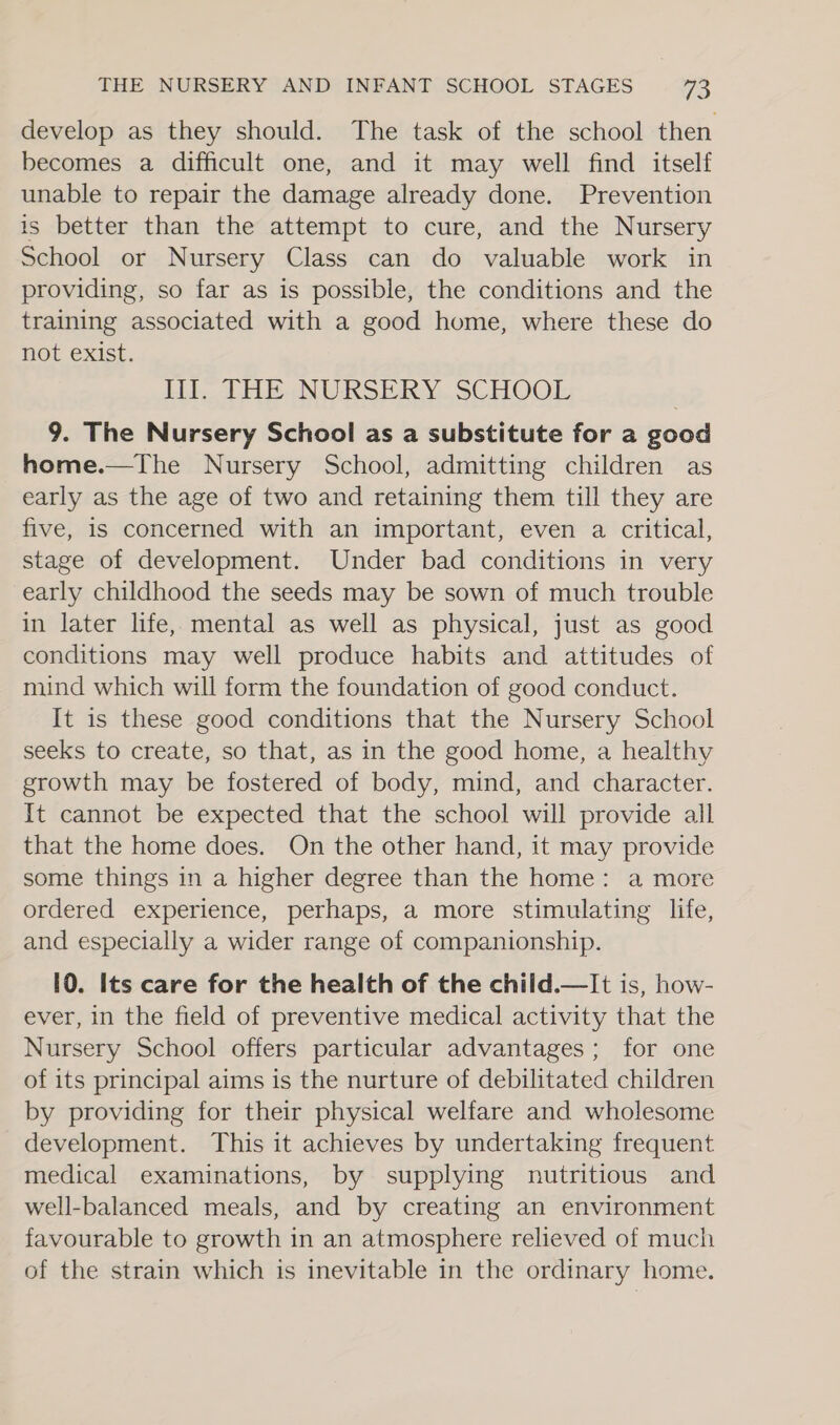 develop as they should. The task of the school then becomes a difficult one, and it may well find itself unable to repair the damage already done. Prevention is better than the attempt to cure, and the Nursery School or Nursery Class can do valuable work in providing, so far as is possible, the conditions and the training associated with a good home, where these do not exist. Lift THE NURSERY. SCHOO: 9. The Nursery School as a substitute for a good home.—The Nursery School, admitting children as early as the age of two and retaining them till they are five, is concerned with an important, even a critical, stage of development. Under bad conditions in very early childhood the seeds may be sown of much trouble in later life, mental as well as physical, just as good conditions may well produce habits and attitudes of mind which will form the foundation of good conduct. It is these good conditions that the Nursery School seeks to create, so that, as in the good home, a healthy growth may be fostered of body, mind, and character. It cannot be expected that the school will provide all that the home does. On the other hand, it may provide some things in a higher degree than the home: a more ordered experience, perhaps, a more stimulating life, and especially a wider range of companionship. 10. Its care for the health of the child.—It is, how- ever, in the field of preventive medical activity that the Nursery School offers particular advantages; for one of its principal aims is the nurture of debilitated children by providing for their physical welfare and wholesome development. This it achieves by undertaking frequent medical examinations, by supplying nutritious and well-balanced meals, and by creating an environment favourable to growth in an atmosphere relieved of much of the strain which is inevitable in the ordinary home.