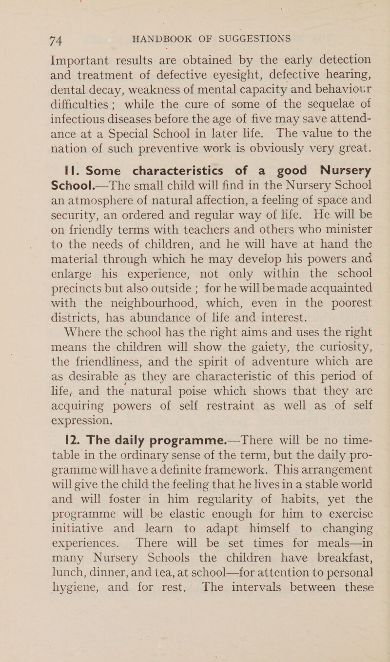 Important results are obtained by the early detection and treatment of defective eyesight, defective hearing, dental decay, weakness of mental capacity and behaviour difficulties ; while the cure of some of the sequelae of infectious diseases before the age of five may save attend- ance at a Special School in later life. The value to the nation of such preventive work is obviously very great. Il. Some characteristics of a good Nursery School.—The small child will find in the Nursery School an atmosphere of natural affection, a feeling of space and security, an ordered and regular way of life. He will be on friendly terms with teachers and others who minister to the needs of children, and he will have at hand the material through which he may develop his powers and enlarge his experience, not only within the school precincts but also outside ; for he will be made acquainted with the neighbourhood, which, even in the poorest districts, has abundance of life and interest. Where the school has the right aims and uses the right means the children will show the gaiety, the curiosity, the friendliness, and the spirit of adventure which are as desirable as they are characteristic of this period of life, and the natural poise which shows that they are acquiring powers of self restraint as well as of self expression. 12. The daily programme.—There will be no time- table in the ordinary sense of the term, but the daily pro- gramme will have a definite framework. This arrangement will give the child the feeling that he lives in a stable world and will foster in him regularity of habits, yet the programme will be elastic enough for him to exercise initiative and learn to adapt himself to changing experiences. There will be set times for meals—in many Nursery Schools the children have breakfast, lunch, dinner, and tea, at school—for attention to personal hygiene, and for rest. The intervals between these