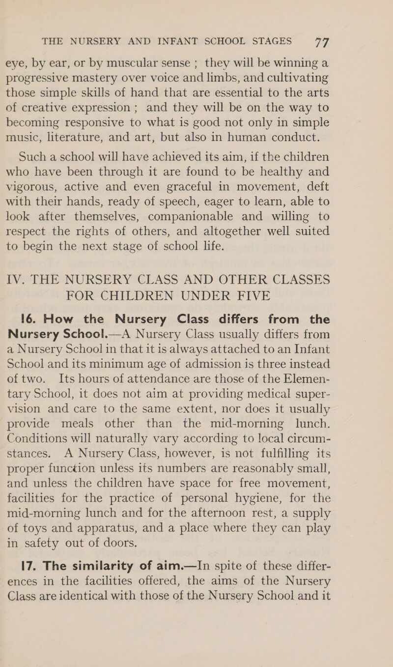 eye, by ear, or by muscular sense ; they will be winning a progressive mastery over voice and limbs, and cultivating those simple skills of hand that are essential to the arts of creative expression ; and they will be on the way to becoming responsive to what is good not only in simple music, literature, and art, but also in human conduct. Such a school will have achieved its aim, if the children who have been through it are found to be healthy and vigorous, active and even graceful in movement, deft with their hands, ready of speech, eager to learn, able to look after themselves, companionable and willing to respect the rights of others, and altogether well suited to begin the next stage of school life. LV “THESNURSERY “CLASS AND OTHER CLASSES FOR CHILDREN UNDER FIVE 16. How the Nursery Class differs from the Nursery School.—A Nursery Class usually differs from a Nursery School in that it is always attached to an Infant School and its minimum age of admission is three instead of two. Its hours of attendance are those of the Elemen- tary School, it does not aim at providing medical super- vision and care to the same extent, nor does it usually provide meals other than the mid-morning lunch. Conditions will naturally vary according to local circum- stances. A Nursery Class, however, is not fulfilling its proper function unless its numbers are reasonably small, and unless the children have space for free movement, facilities for the practice of personal hygiene, for the mid-morning lunch and for the afternoon rest, a supply of toys and apparatus, and a place where they can play in safety out of doors. 17. The similarity of aim.—lIn spite of these differ- ences in the facilities offered, the aims of the Nursery Class are identical with those of the Nursery School and it