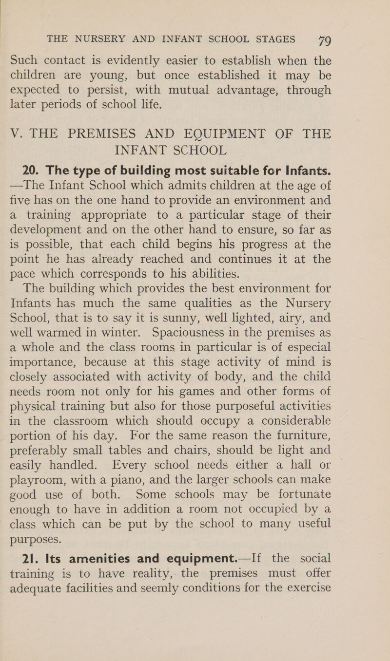 Such contact is evidently easier to establish when the children are young, but once established it may be expected to persist, with mutual advantage, through later periods of school life. V. THE PREMISES AND EQUIPMENT OF THE INFANT SCHOOL 20. The type of building most suitable for Infants. —The Infant School which admits children at the age of five has on the one hand to provide an environment and a training appropriate to a particular stage of their development and on the other hand to ensure, so far as is possible, that each child begins his progress at the point he has already reached and continues it at the pace which corresponds to his abilities. The building which provides the best environment for Infants has much the same qualities as the Nursery School, that is to say it is sunny, well lighted, airy, and well warmed in winter. Spaciousness in the premises as a whole and the class rooms in particular is of especial importance, because at this stage activity of mind is closely associated with activity of body, and the child needs room not only for his games and other forms of physical training but also for those purposeful activities in the classroom which should occupy a considerable portion of his day. For the same reason the furniture, preferably small tables and chairs, should be light and easily handled. Every school needs either a hall or — playroom, with a piano, and the larger schools can make good use of both. Some schools may be fortunate enough to have in addition a room not occupied by a class which can be put by the school to many useful purposes. 21. Its amenities and equipment.—If the social training is to have reality, the premises must offer adequate facilities and seemly conditions for the exercise