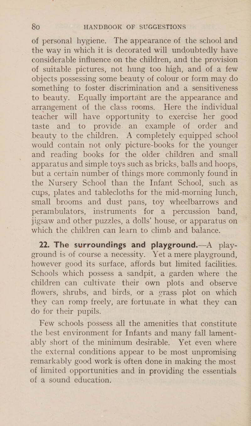 of personal hygiene. The appearance of the school and the way in which it is decorated will undoubtedly have considerable influence on the children, and the provision of suitable pictures, not hung too high, and of a few objects possessing some beauty of colour or form may do something to foster discrimination and a sensitiveness to beauty. Equally important are the appearance and arrangement of the class rooms. Here the individual teacher will have opportunity to exercise her good taste and to provide. an example of order and beauty to the children. A completely equipped school would contain not only picture-books for the younger and reading books for the older children and small apparatus and simple toys such as bricks, balls and hoops, but a certain number of things more commonly found in the Nursery School than the Infant School, such as cups, plates and tablecloths for the mid-morning lunch, small brooms and dust pans, toy wheelbarrows and perambulators, instruments for a percussion band, jigsaw and other puzzles, a dolls’ house, or apparatus on which the children can learn to climb and balance. 22. The surroundings and playground.—A _ play- ground is of course a necessity. Yet a mere playground, however good its surface, affords but limited facilities. Schools which possess a sandpit, a garden where the children can cultivate their own plots and observe flowers, shrubs, and birds, or a grass plot on which they can romp freely, are fortunate in what they can do for their pupils. Few schools possess all the amenities that constitute the best environment for Infants and many fail lament- ably short of the minimum desirable. Yet even where the external conditions appear to be most unpromising remarkably good work is often done in making the most of limited opportunities and in providing the essentials of a sound education.