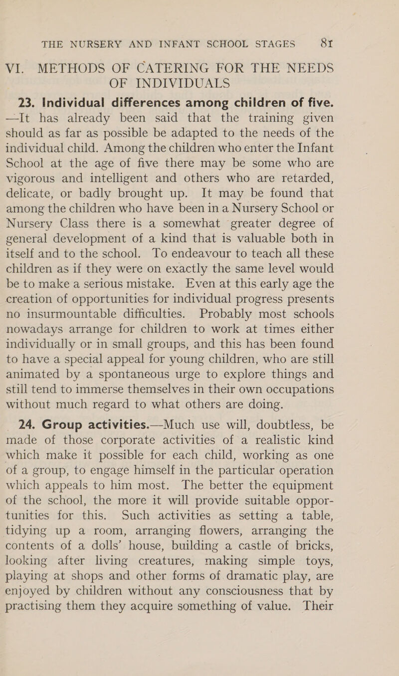 VI. METHODS OF CATERING FOR THE NEEDS OF INDIVIDUALS 23. Individual differences among children of five. —It has already been said that the training given should as far as possible be adapted to the needs of the individual child. Among the children who enter the Infant School at the age of five there may be some who are vigorous and intelligent and others who are retarded, delicate, or badly brought up. It may be found that among the children who have been ina Nursery School or Nursery Class there is a somewhat greater degree of general development of a kind that is valuable both in itself and to the school. To endeavour to teach all these children as if they were on exactly the same level would be to make a serious mistake. Even at this early age the creation of opportunities for individual progress presents no insurmountable difficulties. Probably most schools nowadays arrange for children to work at times either individually or in small groups, and this has been found to have a special appeal for young children, who are still animated by a spontaneous urge to explore things and still tend to immerse themselves in their own occupations without much regard to what others are doing. _ 24. Group activities.—Much use will, doubtless, be made of those corporate activities of a realistic kind which make it possible for each child, working as one of a group, to engage himself in the particular operation which appeals to him most. The better the equipment of the school, the more it will provide suitable oppor- tunities for this. Such activities as setting a table, tidying up a room, arranging flowers, arranging the contents of a dolls’ house, building a castle of bricks, looking after living creatures, making simple toys, playing at shops and other forms of dramatic play, are enjoyed by children without any consciousness that by practising them they acquire something of value. Their