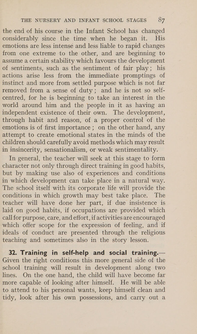 the end of his course in the Infant School has changed considerably since the time when he began it. His emotions are less intense and less liable to rapid changes from one extreme to the other, and are beginning to assume a certain stability which favours the development of sentiments, such as the sentiment of fair play; his actions arise less from the immediate promptings of instinct and more from settled purpose which is not far removed from a sense of duty; and he is not so self- centred, for he is beginning to take an interest in the world around him and the people in it as having an independent existence of their own. The development, through habit and reason, of a proper control of the emotions is of first importance ; on the other hand, any attempt to create emotional states in the minds of the children should carefully avoid methods which may result in insincerity, sensationalism, or weak sentimentality. In general, the teacher will seek at this stage to form character not only through direct training in good habits, but by making use also of experiences and conditions in which development can take place in a natural way. The school itself with its corporate life will provide the conditions in which growth may best take place. The teacher will have done her part, if due insistence is laid on good habits, if occupations are provided which call for purpose, care, and effort, if activities are encouraged which offer scope for the expression of feeling, and if ideals of conduct are presented through the religious teaching and sometimes also in the story lesson. 32. Training in self-help and social training.— Given the right conditions this more general side of the school training will result in development along two lines. On the one hand, the child will have become far more capable of looking after himself. He will be able to attend to his personal wants, keep himself clean and tidy, look after his own possessions, and carry out a
