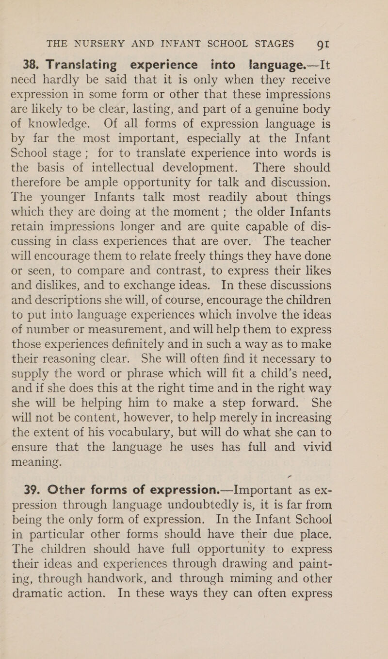 38. Translating experience into flanguage.—lIt need hardly be said that it is only when they receive expression in some form or other that these impressions are likely to be clear, lasting, and part of a genuine body of knowledge. Of all forms of expression language is by far the most important, especially at the Infant School stage; for to translate experience into words is the basis of intellectual development. There should therefore be ample opportunity for talk and discussion. The younger Infants talk most readily about things which they are doing at the moment ; the older Infants retain impressions longer and are quite capable of dis- cussing in class experiences that are over. The teacher will encourage them to relate freely things they have done or seen, to compare and contrast, to express their likes and dislikes, and to exchange ideas. In these discussions and descriptions she will, of course, encourage the children to put into language experiences which involve the ideas of number or measurement, and will help them to express those experiences definitely and in such a way as to make their reasoning clear. She will often find it necessary to supply the word or phrase which will fit a child’s need, and if she does this at the right time and in the right way she will be helping him to make a step forward. She will not be content, however, to help merely in increasing the extent of his vocabulary, but will do what she can to ensure that the language he uses has full and vivid meaning. 39. Other forms of expression.—Important as ex- pression through language undoubtedly is, it is far from being the only form of expression. In the Infant School in particular other forms should have their due place. The children should have full opportunity to express their ideas and experiences through drawing and paint- ing, through handwork, and through miming and other dramatic action. In these ways they can often express