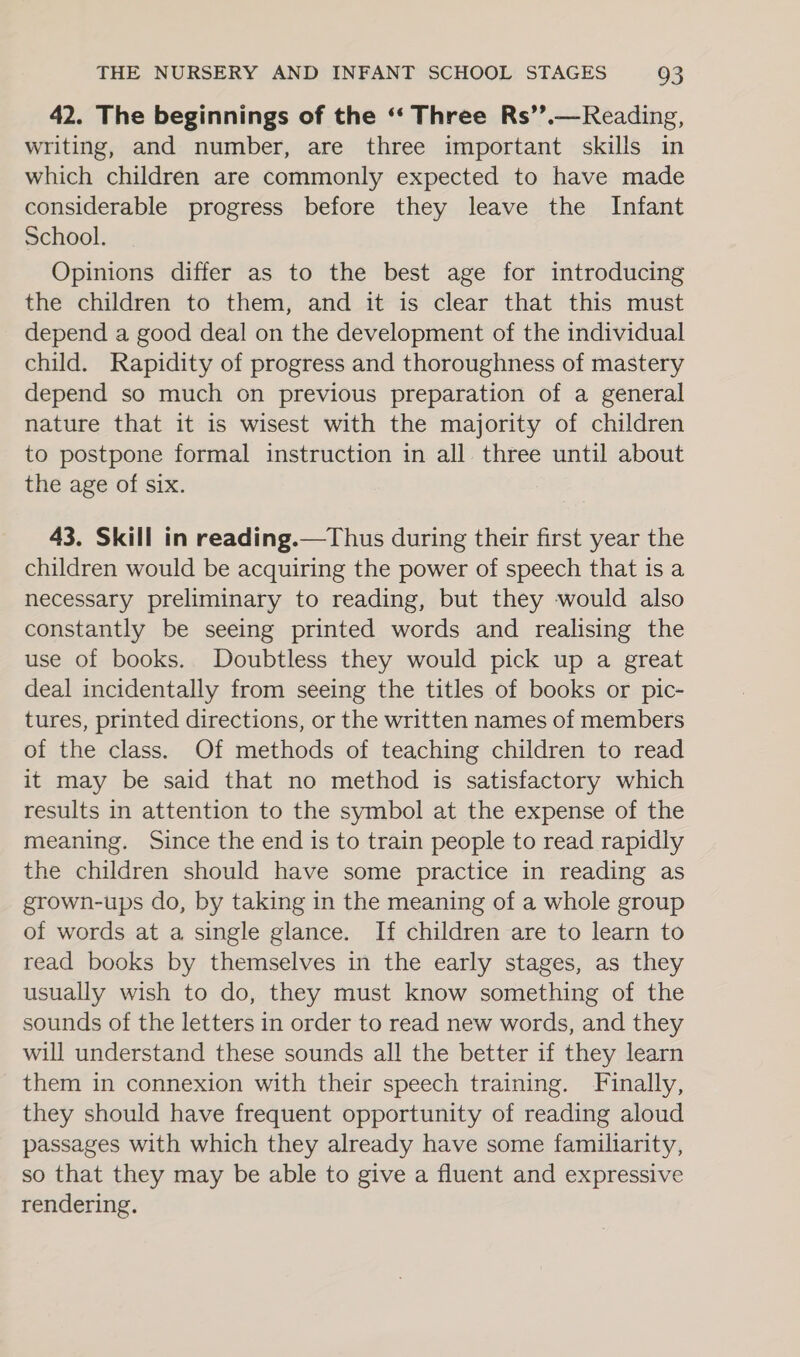 42. The beginnings of the ‘“‘ Three Rs’’.—Reading, writing, and number, are three important skills in which children are commonly expected to have made considerable progress before they leave the Infant School. Opinions differ as to the best age for introducing the children to them, and it is clear that this must depend a good deal on the development of the individual child. Rapidity of progress and thoroughness of mastery depend so much on previous preparation of a general nature that it is wisest with the majority of children to postpone formal instruction in all three until about the age of six. 43. Skill in reading.—Thus during their first year the children would be acquiring the power of speech that is a necessary preliminary to reading, but they would also constantly be seeing printed words and realising the use of books. Doubtless they would pick up a great deal incidentally from seeing the titles of books or pic- tures, printed directions, or the written names of members of the class. Of methods of teaching children to read it may be said that no method is satisfactory which results in attention to the symbol at the expense of the meaning. Since the end is to train people to read rapidly the children should have some practice in reading as grown-ups do, by taking in the meaning of a whole group of words at a single glance. If children are to learn to read books by themselves in the early stages, as they usually wish to do, they must know something of the sounds of the letters in order to read new words, and they will understand these sounds all the better if they learn them in connexion with their speech training. Finally, they should have frequent opportunity of reading aloud passages with which they already have some familiarity, so that they may be able to give a fluent and expressive rendering.