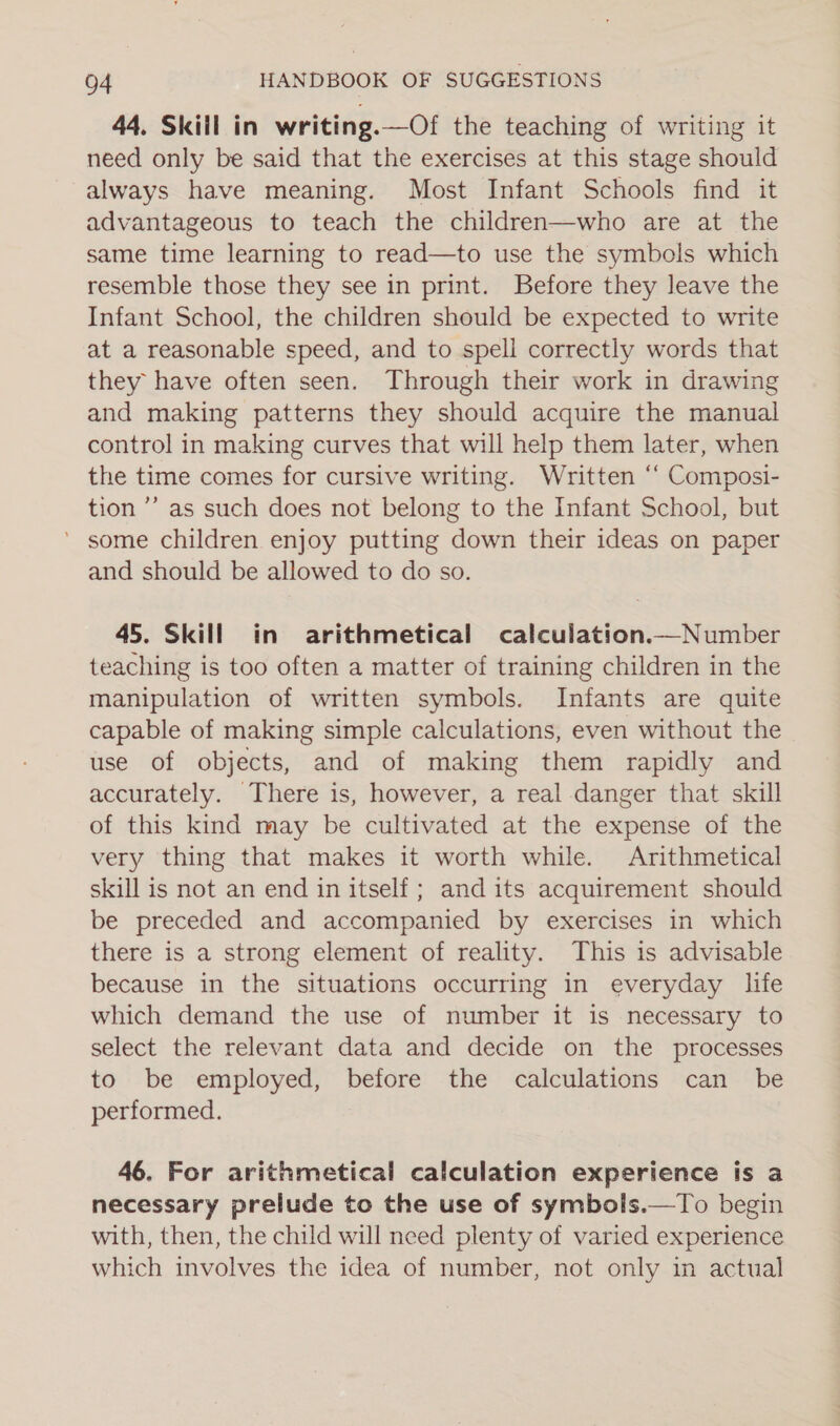 44. Skiil in writing.—Of the teaching of writing it need only be said that the exercises at this stage should always have meaning. Most Infant Schools find it advantageous to teach the children—who are at the same time learning to read—to use the symbols which resemble those they see in print. Before they leave the Infant School, the children should be expected to write at a reasonable speed, and to spell correctly words that they have often seen. Through their work in drawing and making patterns they should acquire the manual control in making curves that will help them later, when the time comes for cursive writing. Written ‘‘ Composi- tion ’’ as such does not belong to the Infant School, but ’ some children enjoy putting down their ideas on paper and should be allowed to do so. 45. Skill in arithmetical calculation.—Number teaching is too often a matter of training children in the manipulation of written symbols. Infants are quite capable of making simple calculations, even without the use of objects, and of making them rapidly and accurately. There is, however, a real danger that skill of this kind may be cultivated at the expense of the very thing that makes it worth while. Arithmetical skill is not an end in itself ; and its acquirement should be preceded and accompanied by exercises in which there is a strong element of reality. This is advisable because in the situations occurring in everyday life which demand the use of number it is necessary to select the relevant data and decide on the processes to be employed, before the calculations can _ be performed. 46. For arithmetical calculation experience is a necessary prelude to the use of symbols.—To begin with, then, the child will need plenty of varied experience which involves the idea of number, not only in actual