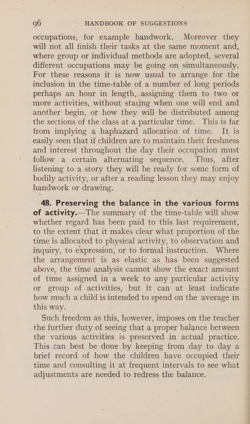 occupations, for example handwork. Moreover they will not all finish their tasks at the same moment and, where group or individual methods are adopted, several different occupations may be going on simultaneously. For these reasons it is now usual to arrange for the inclusion in the time-table of a number of long periods perhaps an hour in length, assigning them to two or more activities, without stating when one will end and another begin, or how they will be distributed among the sections of the class at a particular time. This is far from implying a haphazard allocation of time. It is easily seen that if children are to maintain their freshness and interest throughout the day their occupation must follow a certain alternating sequence. Thus, after listening to a story they will be ready for some form of bodily activity, or after a reading lesson they may enjoy handwork or drawing. 48. Preserving the balance in the various forms of activity.—The summary of the time-table will show whether regard has been paid to this last requirement, to the extent that it makes clear what proportion of the time is allocated to physical activity, to observation and inquiry, to expression, or to formal instruction. Where the arrangement is as elastic as has been suggested above, the time analysis cannot show the exact amount of time assigned in a week to any particular activity or group of activities, but it can at least indicate how much a child is intended to spend on the average in this way. Such freedom as this, however, imposes on the teacher the further duty of seeing that a proper balance between the various activities is preserved in actual practice. This can best be done by keeping from day to day a brief record of how the children have occupied their time and consulting it at frequent intervals to see what adjustments are needed to redress the balance. ap eS ee ee