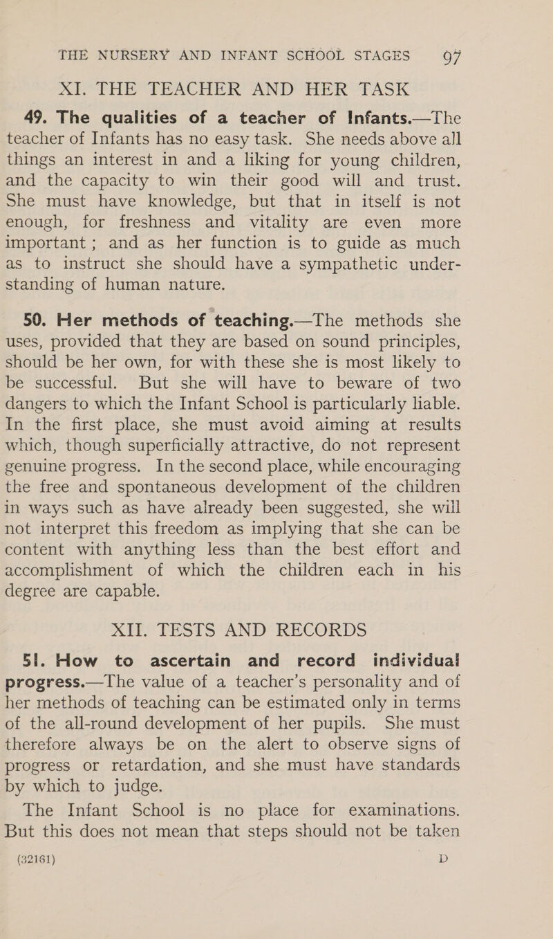 XE* THE TEACHER AND HER ‘TASK 49. The qualities of a teacher of Infants.—The teacher of Infants has no easy task. She needs above all things an interest in and a liking for young children, and the capacity to win their good will and trust. She must have knowledge, but that in itself is not enough, for freshness and vitality are even more important ; and as her function is to guide as much as to instruct she should have a sympathetic under- standing of human nature. 50. Her methods of teaching.—The methods she uses, provided that they are based on sound principles, should be her own, for with these she is most likely to be successful. But she will have to beware of two dangers to which the Infant School is particularly liable. In the first place, she must avoid aiming at results which, though superficially attractive, do not represent genuine progress. In the second place, while encouraging the free and spontaneous development of the children in ways such as have already been suggested, she will not interpret this freedom as implying that she can be content with anything less than the best effort and accomplishment of which the children each in his degree are capable. MEY TESS AND“ RECOKDS 51. How to ascertain and record individual progress.—The value of a teacher’s personality and of her methods of teaching can be estimated only in terms of the all-round development of her pupils. She must therefore always be on the alert to observe signs of progress or retardation, and she must have standards by which to judge. The Infant School is no place for examinations. But this does not mean that steps should not be taken (32161) D
