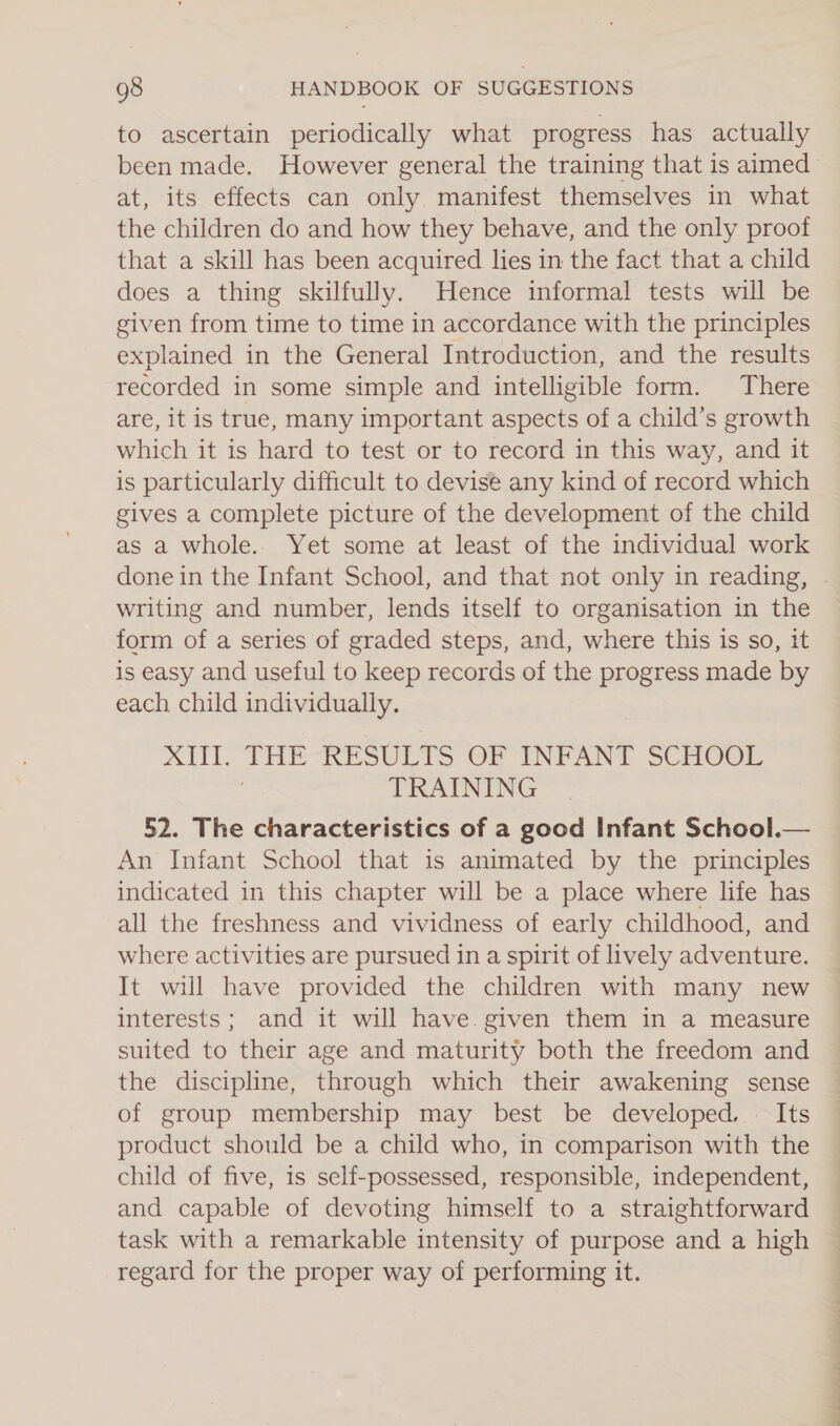 to ascertain periodically what progress has actually been made. However general the training that is aimed at, its effects can only. manifest themselves in what the children do and how they behave, and the only proof that a skill has been acquired lies in the fact that a child does a thing skilfully. Hence informal tests will be given from time to time in accordance with the principles explained in the General Introduction, and the results recorded in some simple and intelligible form. There are, it is true, many important aspects of a child’s growth which it is hard to test or to record in this way, and it is particularly difficult to devise any kind of record which gives a complete picture of the development of the child as a whole.. Yet some at least of the individual work done in the Infant School, and that not only in reading, writing and number, lends itself to organisation in the form of a series of graded steps, and, where this is so, it is easy and useful to keep records of the progress made by each child individually. XIII. THE RESULTS OF INFANT SCHOOL } TRAINING 52. The characteristics of a good Infant School.— An Infant School that is animated by the principles indicated in this chapter will be a place where life has all the freshness and vividness of early childhood, and where activities are pursued in a spirit of lively adventure. It will have provided the children with many new interests; and it will have. given them in a measure suited to their age and maturity both the freedom and the discipline, through which their awakening sense of group membership may best be developed. — Its product should be a child who, in comparison with the child of five, is self-possessed, responsible, independent, and capable of devoting himself to a straightforward task with a remarkable intensity of purpose and a high regard for the proper way of performing it. Sy ean Ss