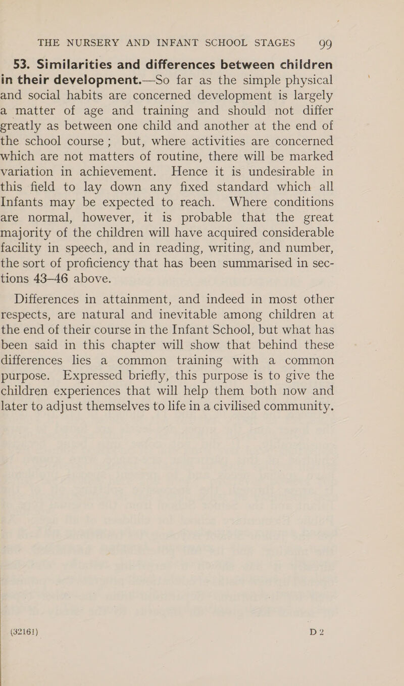 53. Similarities and differences between children in their development.—So far as the simple physical and social habits are concerned development is largely a matter of age and training and should not differ ereatly as between one child and another at the end of the school course; but, where activities are concerned which are not matters of routine, there will be marked variation in achievement. Hence it is undesirable in this field to lay down any fixed standard which all Infants may be expected to reach. Where conditions are normal, however, it is probable that the great majority of the children will have acquired considerable facility in speech, and in reading, writing, and number, the sort of proficiency that has been summarised in sec- tions 43-46 above. Differences in attainment, and indeed in most other respects, are natural and inevitable among children at the end of their course in the Infant School, but what has been said in this chapter will show that behind these differences lies a common training with a common purpose. Expressed briefly, this purpose is to give the children experiences that will help them both now and later to adjust themselves to life in a civilised community.