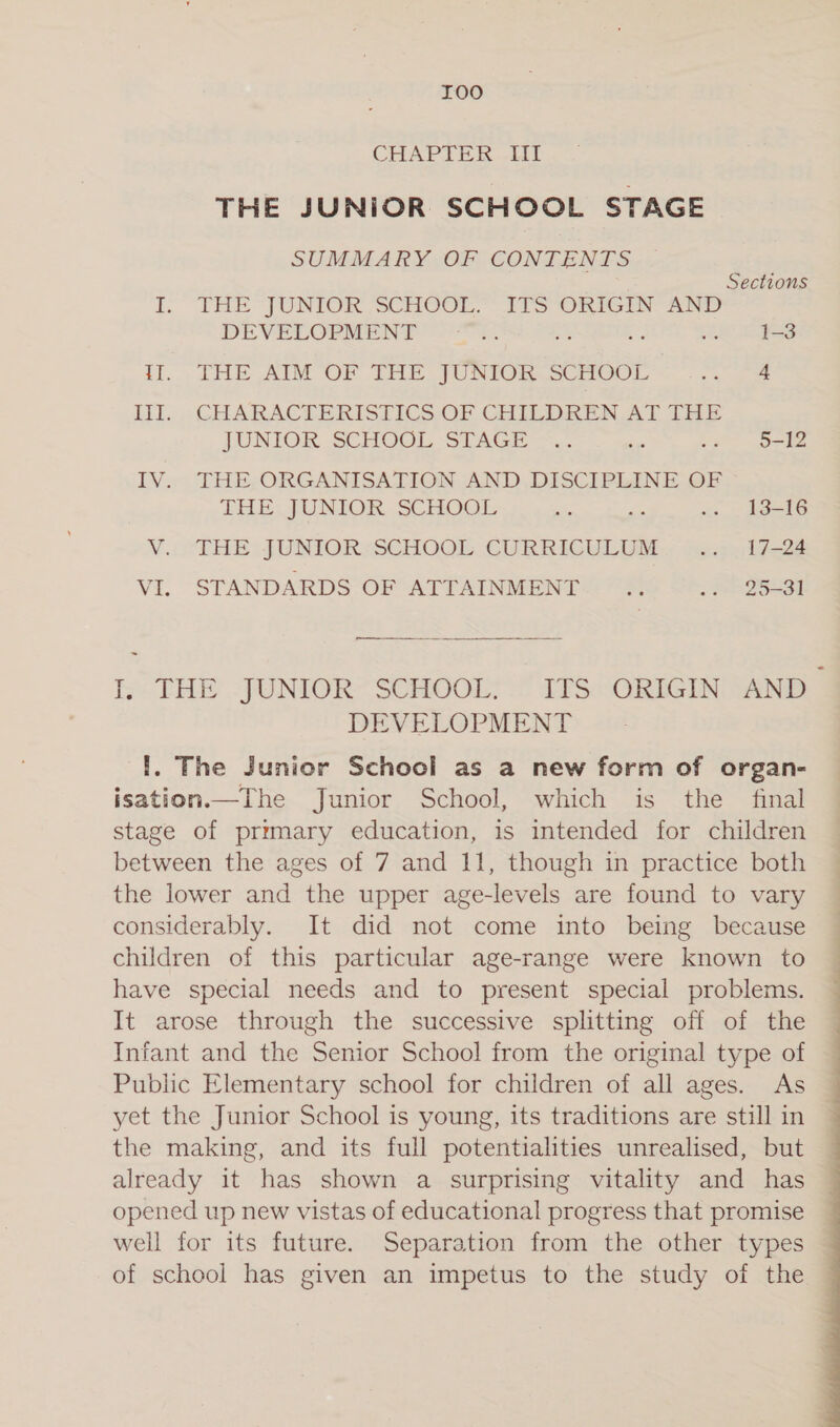 IOO CHAPTER. if THE JUNIOR SCHOOL STAGE SUMMARY OF CONTENTS Sections I. THE -“JUNIOK SCHOOL.’ ITS ORIGIN AND DEVELOPMENT paso ee? Bx a 1-3 if. THE AM OF THE JUNIOR SCHOOL ny 4 LI... CHARACTERISTICS OF GHILDREN Al LHe JUNIOR SCHOOL STAGE =. oe isa 5-12 IV... THE-ORGANISATION AND DISCIPLINE OF SHE. JUNIOR, SCHOGt: ae a &lt;3 to=—t6 V.icTRE JUNIOR ‘SCHOOL CURRICULUM .. 17-24 VI. STANDARDS OF ATTAINMENT = «fe 2Q5431 DEVELOPMENT I. The Junior School as a new form of organ- isation.—The Junior School, which is the final stage of primary education, is intended for children between the ages of 7 and 11, though in practice both the lower and the upper age-levels are found to vary considerably. It did not come into being because children of this particular age-range were known to have special needs and to present special problems. It arose through the successive splitting off of the Infant and the Senior School from the original type of Public Elementary school for children of all ages. As yet the Junior School is young, its traditions are still in the making, and its full potentialities unrealised, but already it has shown a surprising vitality and has opened up new vistas of educational progress that promise well for its future. Separation from the other types of school has given an impetus to the study of the 