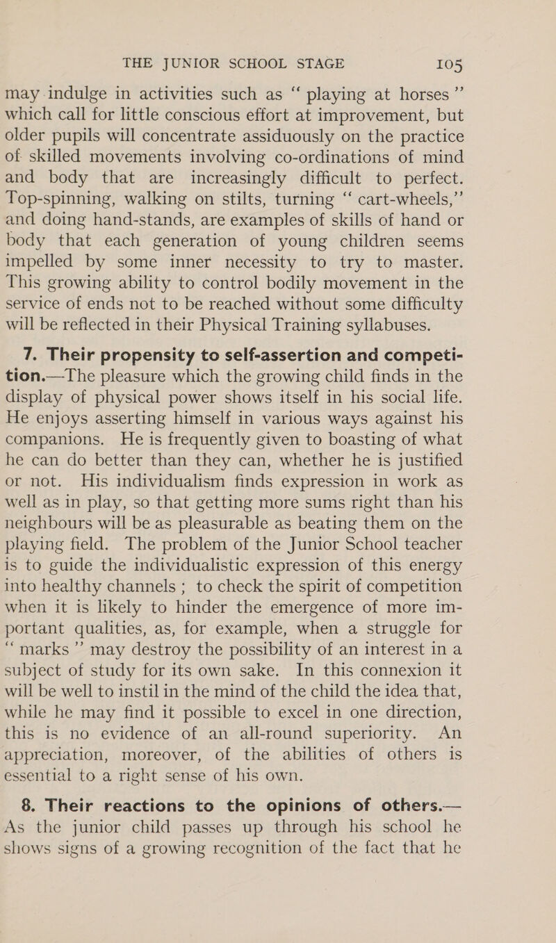 ¢ ? may indulge in activities such as “ playing at horses’ which call for little conscious effort at improvement, but older pupils will concentrate assiduously on the practice of skilled movements involving co-ordinations of mind and body that are increasingly difficult to perfect. Top-spinning, walking on stilts, turning “ cart-wheels,”’ and doing hand-stands, are examples of skills of hand or body that each generation of young children seems impelled by some inner necessity to try to master. This growing ability to control bodily movement in the service of ends not to be reached without some difficulty will be reflected in their Physical Training syllabuses. 7. Their propensity to self-assertion and competi- tion.—The pleasure which the growing child finds in the display of physical power shows itself in his social life. He enjoys asserting himself in various ways against his companions. He is frequently given to boasting of what he can do better than they can, whether he is justified or not. His individualism finds expression in work as well as in play, so that getting more sums right than his neighbours will be as pleasurable as beating them on the playing field. The problem of the Junior School teacher is to guide the individualistic expression of this energy into healthy channels ; to check the spirit of competition when it is likely to hinder the emergence of more im- portant qualities, as, for example, when a struggle for ‘marks ”’ may destroy the possibility of an interest in a subject of study for its own sake. In this connexion it will be well to instil in the mind of the child the idea that, while he may find it possible to excel in one direction, this is no evidence of an all-round superiority. An appreciation, moreover, of the abilities of others is essential to a right sense of his own. 8. Their reactions to the opinions of others.— As the junior child passes up through his school he shows signs of a growing recognition of the fact that he