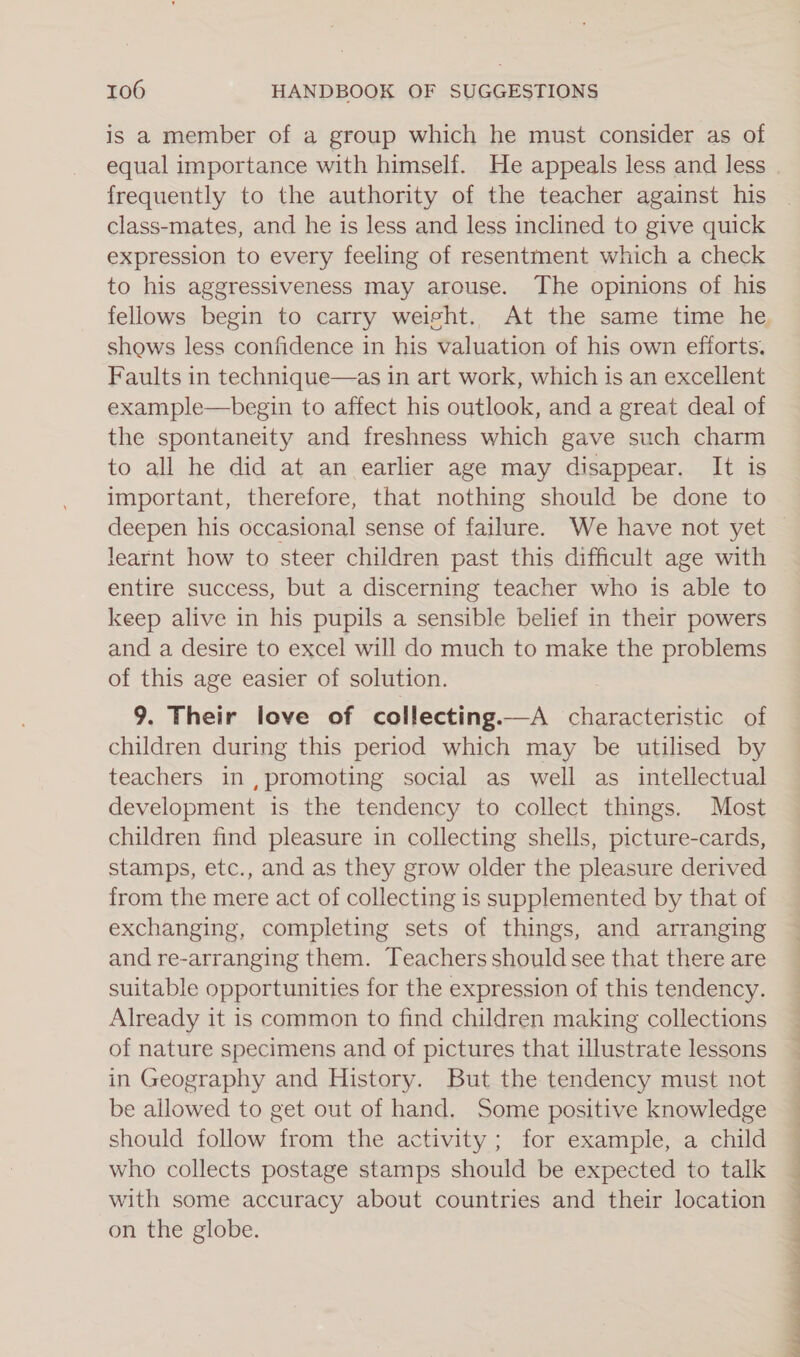 is a member of a group which he must consider as of frequently to the authority of the teacher against his class-mates, and he is less and less inclined to give quick expression to every feeling of resentment which a check to his aggressiveness may arouse. The opinions of his fellows begin to carry weisht. At the same time he shows less confidence in his valuation of his own efforts. Faults in technique—as in art work, which is an excellent example—begin to affect his outlook, and a great deal of the spontaneity and freshness which gave such charm to all he did at an earlier age may disappear. It is important, therefore, that nothing should be done to deepen his occasional sense of failure. We have not yet learnt how to steer children past this difficult age with entire success, but a discerning teacher who is able to keep alive in his pupils a sensible belief in their powers and a desire to excel will do much to make the problems of this age easier of solution. 9. Their love of collecting. —A characteristic of children during this period which may be utilised by teachers, in. , anne social as well as intellectual development is the tendency to collect things. Most children find pleasure in collecting shells, picture-cards, stamps, etc., and as they grow older the pleasure derived from the mere act of collecting is supplemented by that of exchanging, completing sets of things, and arranging and re-arranging them. Teachers should see that there are suitable opportunities for the expression of this tendency. Already it is common to find children making collections of nature specimens and of pictures that illustrate lessons in Geography and History. But the tendency must not be allowed to get out of hand. Some positive knowledge should follow from the activity; for example, a child who collects postage stamps should be expected to talk with some accuracy about countries and their location on the globe.