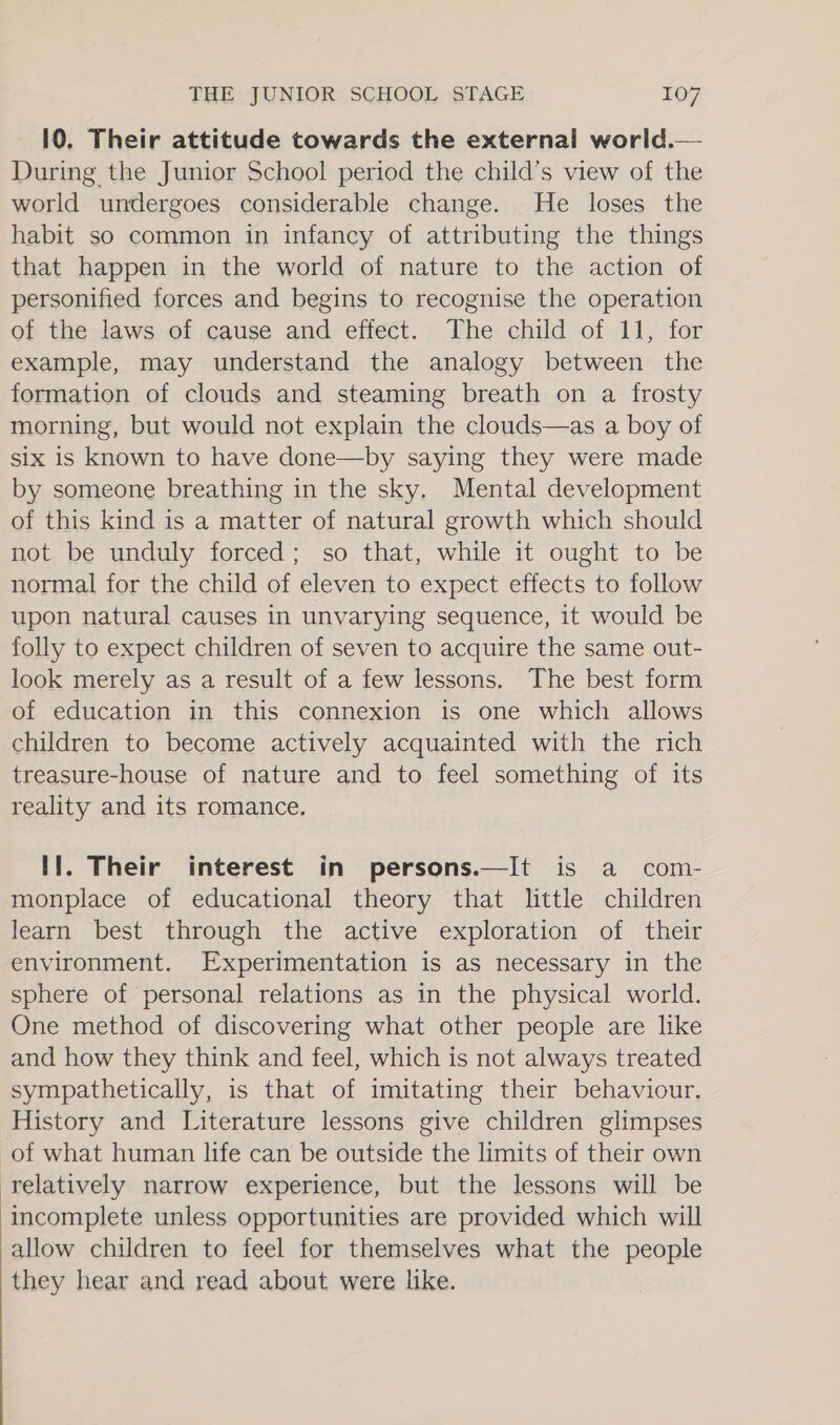10. Their attitude towards the external world.— During the Junior School period the child’s view of the world undergoes considerable change. He loses the habit so common in infancy of attributing the things that happen in the world of nature to the action of personified forces and begins to recognise the operation of the laws of cause and effect. The child of 11, for example, may understand the analogy between the formation of clouds and steaming breath on a frosty morning, but would not explain the clouds—as a boy of six is known to have done—by saying they were made by someone breathing in the sky. Mental development of this kind is a matter of natural growth which should not be unduly forced; so that, while it ought to be normal for the child of eleven to expect effects to follow upon natural causes in unvarying sequence, it would be folly to expect children of seven to acquire the same out- look merely as a result of a few lessons. The best form of education in this connexion is one which allows children to become actively acquainted with the rich treasure-house of nature and to feel something of its reality and its romance. If. Their interest in persons.—It is a com- monplace of educational theory that little children learn best through the active exploration of their environment. Experimentation is as necessary in the sphere of personal relations as in the physical world. One method of discovering what other people are like and how they think and feel, which is not always treated sympathetically, is that of imitating their behaviour. History and Literature lessons give children glimpses of what human life can be outside the limits of their own relatively narrow experience, but the lessons will be incomplete unless opportunities are provided which will allow children to feel for themselves what the people they hear and read about were like.