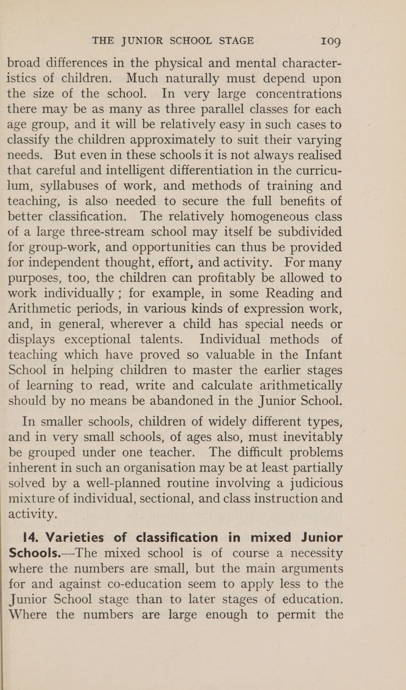 broad differences in the physical and mental character- istics of children. Much naturally must depend upon the size of the school. In very large concentrations there may be as many as three parallel classes for each age group, and it will be relatively easy in such cases to classify the children approximately to suit their varying needs. But even in these schools it is not always realised that careful and intelligent differentiation in the curricu- lum, syllabuses of work, and methods of training and teaching, is also needed to secure the full benefits of better classification. The relatively homogeneous class of a large three-stream school may itself be subdivided for group-work, and opportunities can thus be provided for independent thought, effort, and activity. For many purposes, too, the children can profitably be allowed to work individually ; for example, in some Reading and Arithmetic periods, in various kinds of expression work, and, in general, wherever a child has special needs or displays exceptional talents. Individual methods of teaching which have proved so valuable in the Infant School in helping children to master the earlier stages of learning to read, write and calculate arithmetically should by no means be abandoned in the Junior School. In smaller schools, children of widely different types, and in very small schools, of ages also, must inevitably be grouped under one teacher. The difficult problems inherent in such an organisation may be at least partially solved by a well-planned routine involving a judicious mixture of individual, sectional, and class instruction and activity. 14. Varieties of classification in mixed Junior Schools.—The mixed school is of course a necessity where the numbers are small, but the main arguments for and against co-education seem to apply less to the Junior School stage than to later stages of education. Where the numbers are large enough to permit the