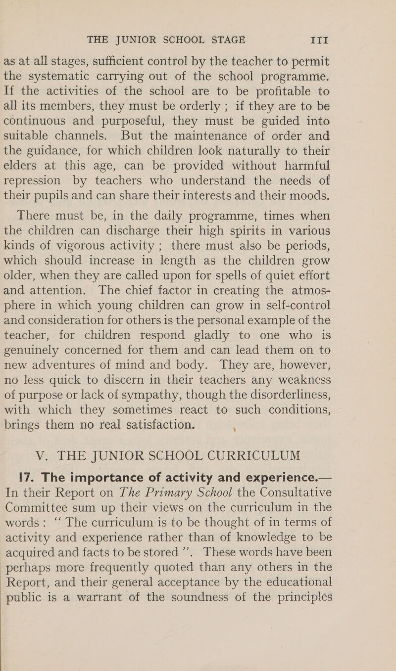 as at all stages, sufficient control by the teacher to permit the systematic carrying out of the school programme. If the activities of the school are to be profitable to all its members, they must be orderly ; if they are to be continuous and purposeful, they must be guided into suitable channels. But the maintenance of order and the guidance, for which children look naturally to their elders at this age, can be provided without harmful repression by teachers who understand the needs of their pupils and can share their interests and their moods. There must be, in the daily programme, times when the children can discharge their high spirits in various kinds of vigorous activity ; there must also be periods, which should increase in length as the children grow older, when they are called upon for spells of quiet effort and attention. The chief factor in creating the atmos- phere in which young children can grow in self-control and consideration for others is the personal example of the teacher, for children respond gladly to one who is genuinely concerned for them and can lead them on to new adventures of mind and body. They are, however, no less quick to discern in their teachers any weakness of purpose or lack of sympathy, though the disorderliness, with which they sometimes react to such conditions, brings them no real satisfaction. ¥ V. THE JUNIOR SCHOOL CURRICULUM 17. The importance of activity and experience.— In their Report on The Primary School the Consultative Committee sum up their views on the curriculum in the words: “‘ The curriculum is to be thought of in terms of activity and experience rather than of knowledge to be acquired and facts to be stored’. These words have been perhaps more frequently quoted than any others in the Report, and their general acceptance by the educational public is a warrant of the soundness of the principles