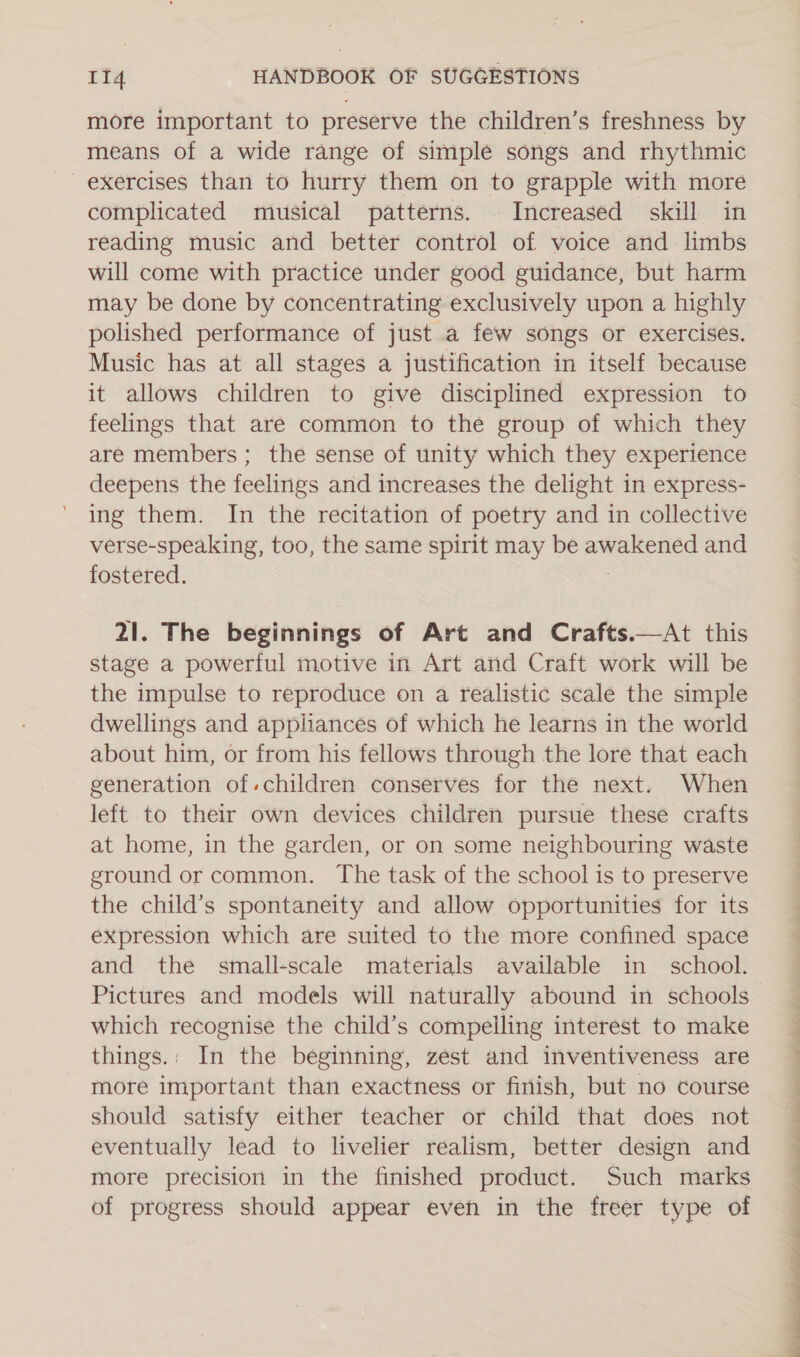 more important to preserve the children’s freshness by means of a wide range of simple songs and rhythmic exercises than to hurry them on to grapple with more complicated musical patterns. Increased skill in reading music and better control of voice and limbs will come with practice under good guidance, but harm may be done by concentrating exclusively upon a highly polished performance of just a few songs or exercises. Music has at all stages a justification in itself because it allows children to give disciplined expression to feelings that are common to the group of which they are members; the sense of unity which they experience deepens the feelings and increases the delight in express- ing them. In the recitation of poetry and in collective verse-speaking, too, the same spirit may be awakened and fostered. . 21. The beginnings of Art and Crafts.—At this stage a powerful motive in Art and Craft work will be the impulse to reproduce on a realistic scale the simple dwellings and appliances of which he learns in the world about him, or from his fellows through the lore that each generation of.children conserves for the next. When left to their own devices children pursue these crafts at home, in the garden, or on some neighbouring waste ground or common. The task of the school is to preserve the child’s spontaneity and allow opportunities for its expression which are suited to the more confined space and the small-scale materials available in school. Pictures and models will naturally abound in schools which recognise the child’s compelling interest to make things.: In the beginning, zest and inventiveness are more important than exactness or finish, but no course should satisfy either teacher or child that does not eventually lead to livelier realism, better design and more precision in the finished product. Such marks of progress should appear even in the freer type of ~~ ae) ee, a a ee ey ee ae