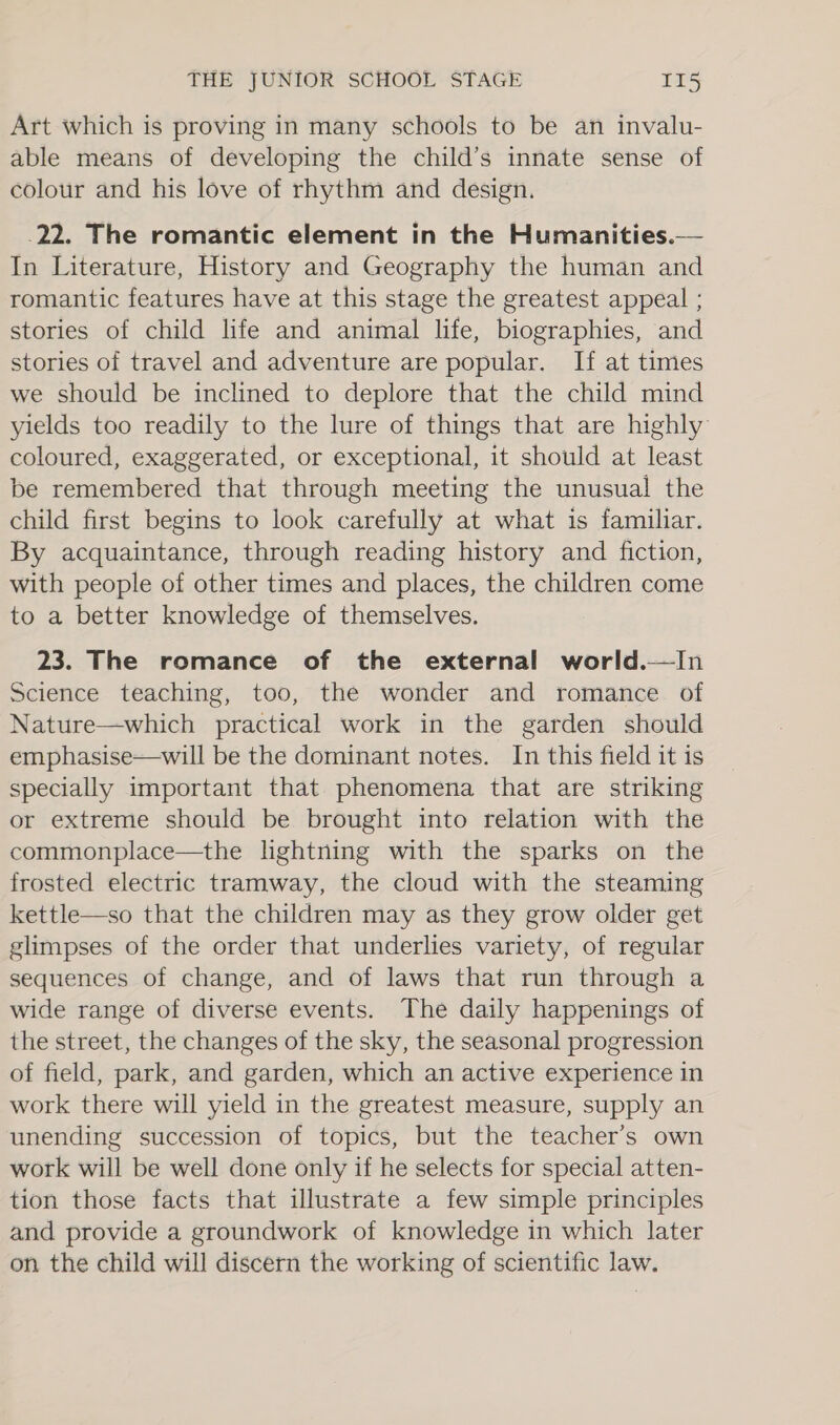 Art which is proving in many schools to be an invalu- able means of developing the child’s innate sense of colour and his love of rhythm and design. 22. The romantic element in the Humanities.— In Literature, History and Geography the human and romantic features have at this stage the greatest appeal ; stories of child life and animal life, biographies, and stories of travel and adventure are popular. If at times we should be inclined to deplore that the child mind yields too readily to the lure of things that are highly coloured, exaggerated, or exceptional, it should at least be remembered that through meeting the unusual the child first begins to look carefully at what is familiar. By acquaintance, through reading history and fiction, with people of other times and places, the children come to a better knowledge of themselves. 23. The romance of the external world.—In Science teaching, too, the wonder and romance of Nature—which practical work in the garden should emphasise—will be the dominant notes. In this field it is specially important that phenomena that are striking or extreme should be brought into relation with the commonplace—the lightning with the sparks on the frosted electric tramway, the cloud with the steaming kettle—so that the children may as they grow older get glimpses of the order that underlies variety, of regular sequences of change, and of laws that run through a wide range of diverse events. The daily happenings of the street, the changes of the sky, the seasonal progression of field, park, and garden, which an active experience in work there will yield in the greatest measure, supply an unending succession of topics, but the teacher’s own work will be well done only if he selects for special atten- tion those facts that illustrate a few simple principles and provide a groundwork of knowledge in which later on the child will discern the working of scientific law.