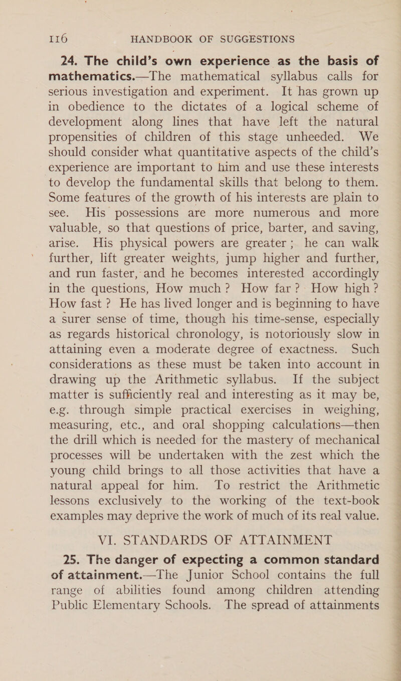 24. The child’s own experience as the basis of mathematics.—The mathematical syllabus calls for serious investigation and experiment. It has grown up in obedience to the dictates of a logical scheme of development along lines that have left the natural propensities of children of this stage unheeded. We should consider what quantitative aspects of the child’s experience are important to him and use these interests to develop the fundamental skills that belong to them. Some features of the growth of his interests are plain to see. His possessions are more numerous and more valuable, so that questions of price, barter, and saving, arise. His physical powers are greater; he can walk further, lift greater weights, jump higher and further, and run faster, and he becomes interested accordingly in the questions, How much? How far ?- How high ? How fast ? He has lived longer and is beginning to have a surer sense of time, though his time-sense, especially as regards historical chronology, is notoriously slow in attaining even a moderate degree of exactness. Such considerations as these must be taken into account in drawing up the Arithmetic syllabus. If the subject matter is sufficiently real and interesting as it may be, e.g. through simple practical exercises in weighing, measuring, etc., and oral shopping calculations—then the drill which is needed for the mastery of mechanical processes will be undertaken with the zest which the young child brings to all those activities that have a natural appeal for him. To restrict the Arithmetic lessons exclusively to the working of the text-book examples may deprive the work of much of its real value. VI. STANDARDS OF ATTAINMENT 25. The danger of expecting a common standard of attainment.—The Junior School contains the full range of abilities found among children attending Public Elementary Schools. The spread of attainments 