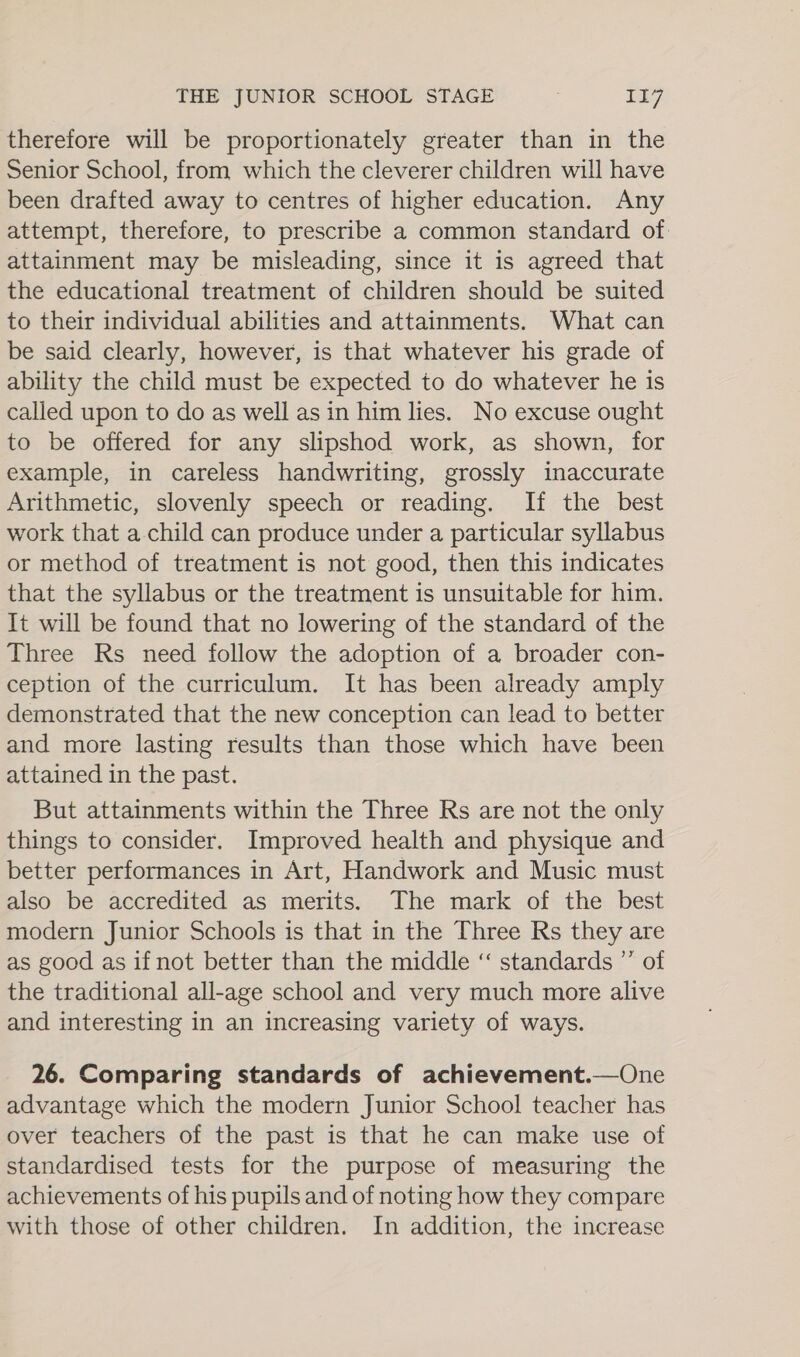 therefore will be proportionately greater than in the Senior School, from which the cleverer children will have been drafted away to centres of higher education. Any attempt, therefore, to prescribe a common standard of. attainment may be misleading, since it is agreed that the educational treatment of children should be suited to their individual abilities and attainments. What can be said clearly, however, is that whatever his grade of ability the child must be expected to do whatever he is called upon to do as well as in him lies. No excuse ought to be offered for any slipshod work, as shown, for example, in careless handwriting, grossly inaccurate Arithmetic, slovenly speech or reading. If the best work that a child can produce under a particular syllabus or method of treatment is not good, then this indicates that the syllabus or the treatment is unsuitable for him. It will be found that no lowering of the standard of the Three Rs need follow the adoption of a broader con- ception of the curriculum. It has been already amply demonstrated that the new conception can lead to better and more lasting results than those which have been attained in the past. But attainments within the Three Rs are not the only things to consider. Improved health and physique and better performances in Art, Handwork and Music must also be accredited as merits. The mark of the best modern Junior Schools is that in the Three Rs they are as good as if not better than the middle ‘“‘ standards ”’ of the traditional all-age school and very much more alive and interesting in an increasing variety of ways. 26. Comparing standards of achievement.—One advantage which the modern Junior School teacher has over teachers of the past is that he can make use of standardised tests for the purpose of measuring the achievements of his pupils and of noting how they compare with those of other children. In addition, the increase