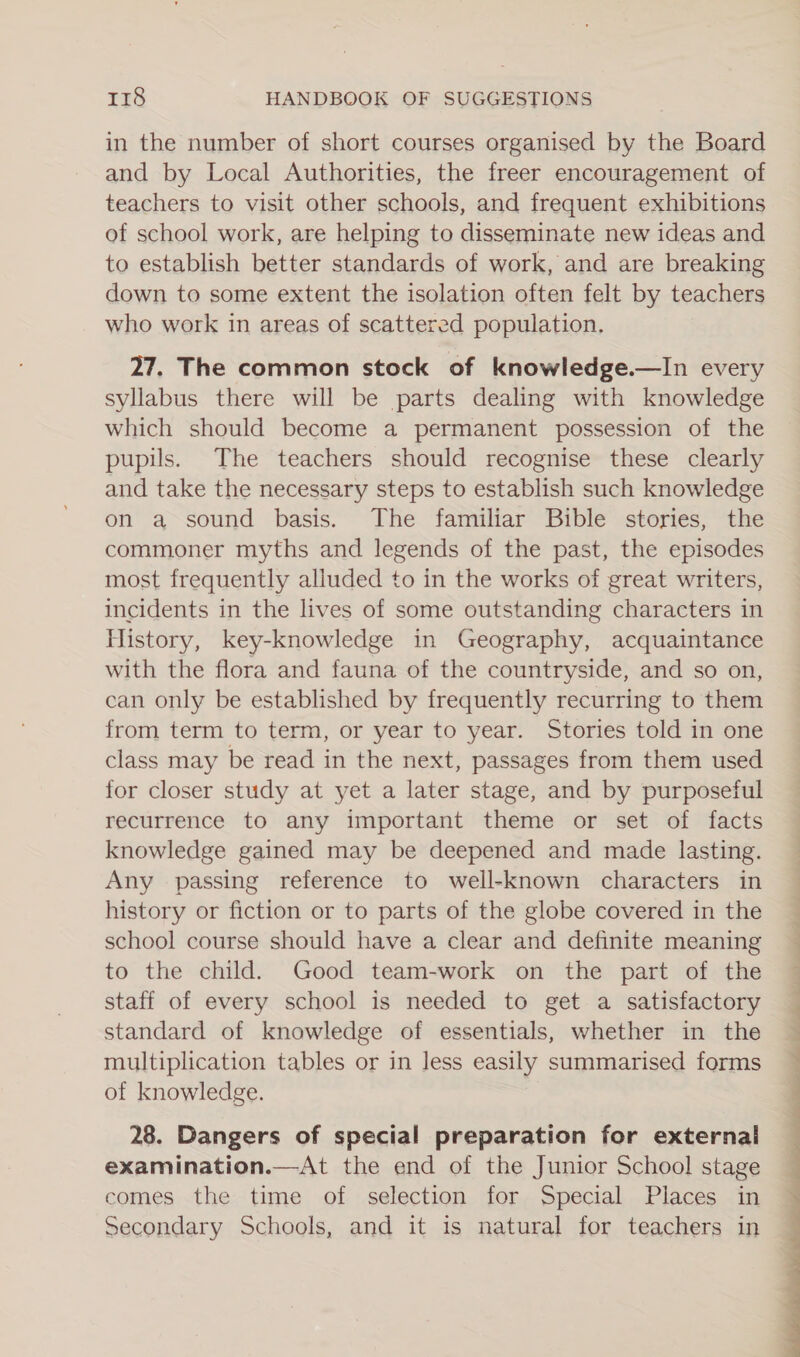in the number of short courses organised by the Board and by Local Authorities, the freer encouragement of teachers to visit other schools, and frequent exhibitions of school work, are helping to disseminate new ideas and to establish better standards of work, and are breaking down to some extent the isolation often felt by teachers who work in areas of scattered population, 27. The common stock of knowledge.—In every syllabus there will be parts dealing with knowledge which should become a permanent possession of the pupils. The teachers should recognise these clearly and take the necessary steps to establish such knowledge on a sound basis. The familiar Bible stories, the commoner myths and legends of the past, the episodes most frequently alluded to in the works of great writers, incidents in the lives of some outstanding characters in History, key-knowledge in Geography, acquaintance with the flora and fauna of the countryside, and so on, can only be established by frequently recurring to them from term to term, or year to year. Stories told in one class may be read in the next, passages from them used for closer study at yet a later stage, and by purposeful recurrence to any important theme or set of facts knowledge gained may be deepened and made lasting. Any passing reference to well-known characters in history or fiction or to parts of the globe covered in the school course should have a clear and definite meaning to the child. Good team-work on the part of the staff of every school is needed to get a satisfactory standard of knowledge of essentials, whether in the multiplication tables or in less easily summarised forms of knowledge. 28. Dangers of special preparation for external examination.—At the end of the Junior School stage comes the time of selection for Special Places in Secondary Schools, and it is natural for teachers in 