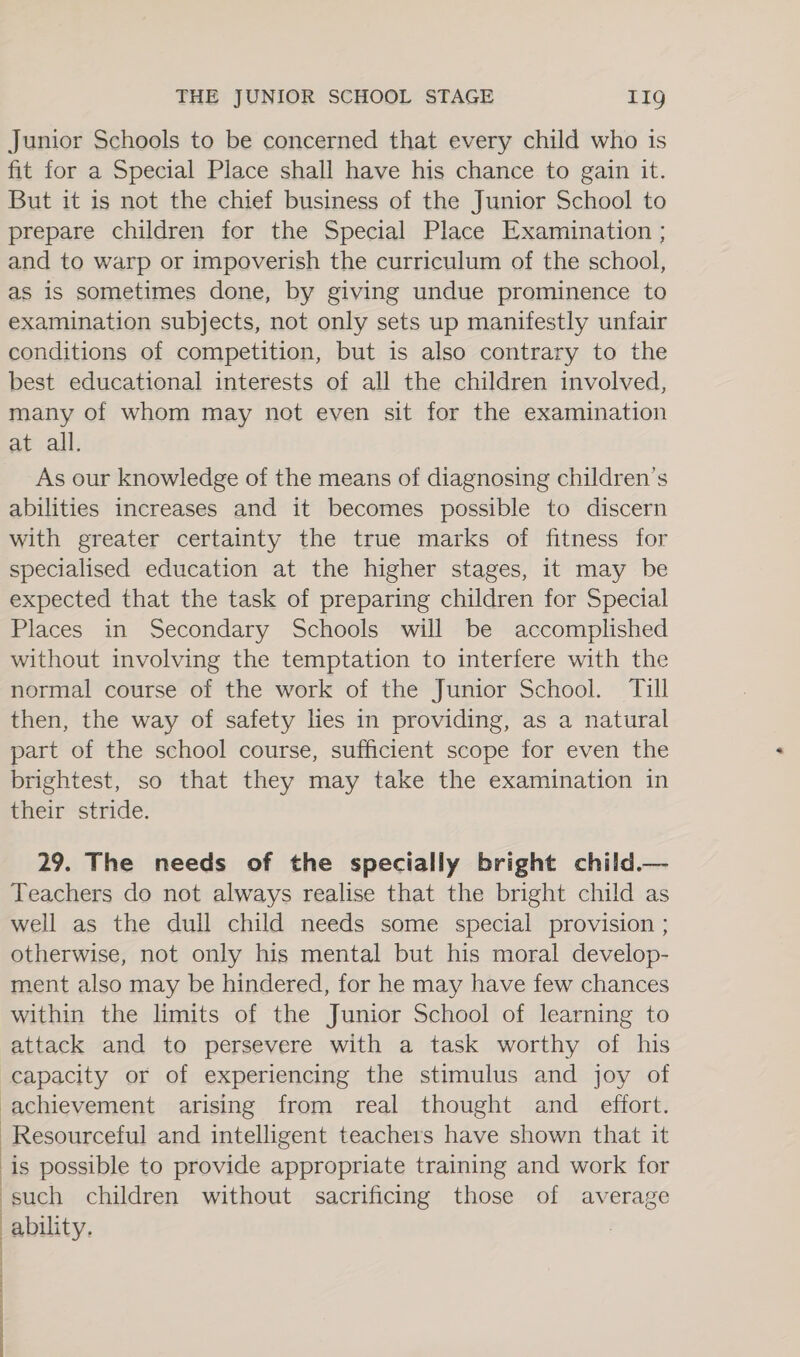 Junior Schools to be concerned that every child who is fit for a Special Place shall have his chance to gain it. But it is not the chief business of the Junior School to prepare children for the Special Place Examination ; and to warp or impoverish the curriculum of the school, as is sometimes done, by giving undue prominence to examination subjects, not only sets up manifestly unfair conditions of competition, but is also contrary to the best educational interests of all the children involved, many of whom may not even sit for the examination at all. As our knowledge of the means of diagnosing children’s abilities increases and it becomes possible to discern with greater certainty the true marks of fitness for specialised education at the higher stages, it may be expected that the task of preparing children for Special Places in Secondary Schools will be accomplished without involving the temptation to interfere with the normal course of the work of the Junior School. Till then, the way of safety lies in providing, as a natural part of the school course, sufficient scope for even the brightest, so that they may take the examination in their stride. 29. The needs of the specially bright child.— Teachers do not always realise that the bright child as well as the dull child needs some special provision ; otherwise, not only his mental but his moral develop- ment also may be hindered, for he may have few chances within the limits of the Junior School of learning to attack and to persevere with a task worthy of his capacity or of experiencing the stimulus and joy of ‘achievement arising from real thought and _ effort. ‘Resourceful and intelligent teachers have shown that it ‘is possible to provide appropriate training and work for “such children without sacrificing those of average ability.