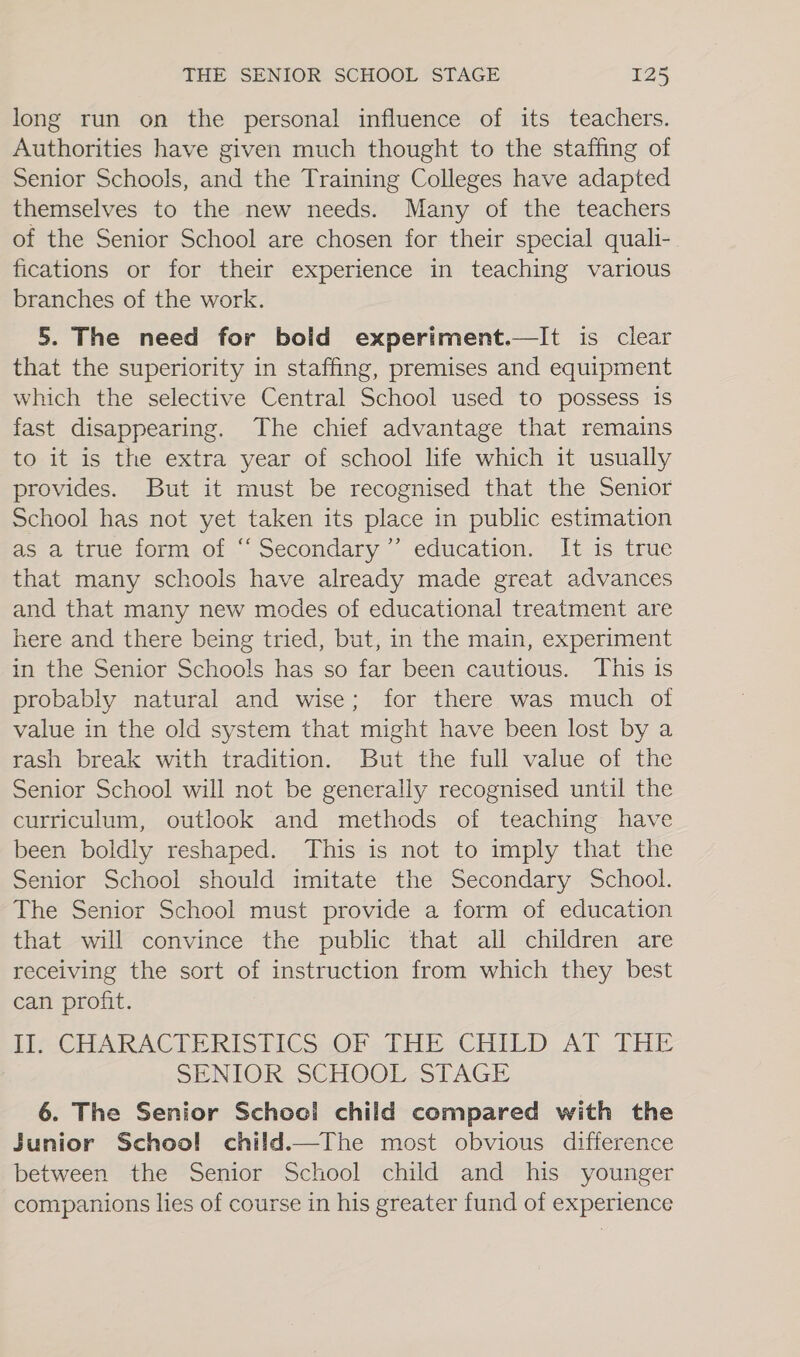 long run on the personal influence of its teachers. Authorities have given much thought to the staffing of Senior Schools, and the Training Colleges have adapted themselves to the new needs. Many of the teachers of the Senior School are chosen for their special quali-. fications or for their experience in teaching various branches of the work. 5. The need for bold experiment.—It is clear that the superiority in staffing, premises and equipment which the selective Central School used to possess is fast disappearing. The chief advantage that remains to it is the extra year of school life which it usually provides. But it must be recognised that the Senior School has not yet taken its place in public estimation as a true form of ‘Secondary ”’ education. It is true that many schools have already made great advances and that many new modes of educational treatment are here and there being tried, but, in the main, experiment in the Senior Schools has so far been cautious. This is probably natural and wise; for there was much of value in the old system that might have been lost by a rash break with tradition. But the full value of the Senior School will not be generally recognised until the curriculum, outlook and methods of teaching have been boldly reshaped. This is not to imply that the Senior School should imitate the Secondary School. The Senior School must provide a form of education that will convince the public that all children are receiving the sort of instruction from which they best can profit. Lin CHARAC LERISTICS.OP THE CHILD AT LEE SENIOR; SCHOOL: STAGE 6. The Senior School child compared with the Sunior School child.—The most obvious difference between the Senior School child and his younger companions lies of course in his greater fund of experience