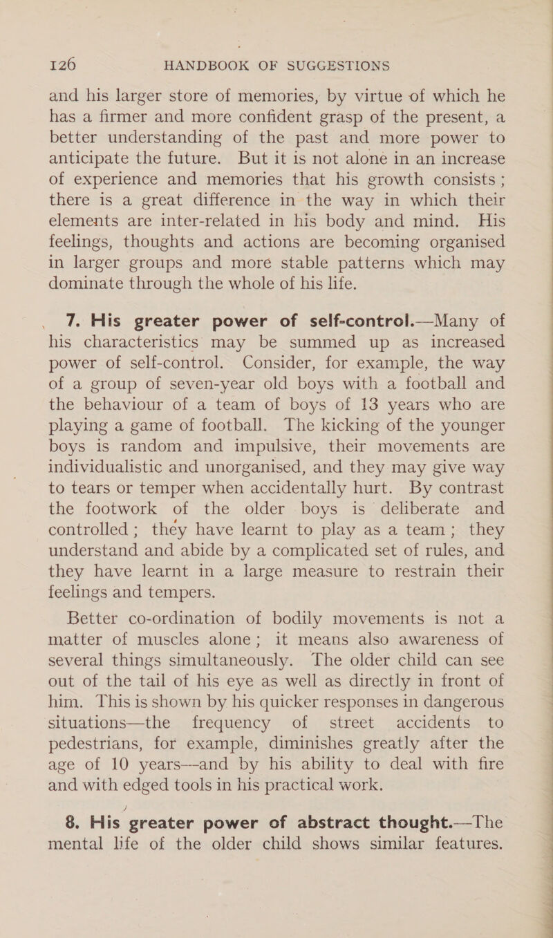 and his larger store of memories, by virtue of which he has a firmer and more confident grasp of the present, a better understanding of the past and more power to anticipate the future. But it is not alone in an increase of experience and memories that his growth consists ; there is a great difference in the way in which their elements are inter-related in his body and mind. His feelings, thoughts and actions are becoming organised in larger groups and more stable patterns which may dominate through the whole of his life. 7. His greater power of self-control._—Many of his characteristics may be summed up as increased power of self-control. Consider, for example, the way of a group of seven-year old boys with a football and the behaviour of a team of boys of 13 years who are playing a game of football. The kicking of the younger boys is random and impulsive, their movements are individualistic and unorganised, and they may give way to tears or temper when accidentally hurt. By contrast the footwork of the older boys is deliberate and controlled ; they have learnt to play as a team; they understand and abide by a complicated set of rules, and they have learnt in a large measure to restrain their feelings and tempers. Better co-ordination of bodily movements is not a matter of muscles alone; it means also awareness of several things simultaneously. The older child can see out of the tail of his eye as well as directly in front of him. This is shown by his quicker responses in dangerous situations—the frequency of street accidents to pedestrians, for example, diminishes greatly after the age of 10 years--and by his ability to deal with fire and with edged tools in his practical work. 8. His greater power of abstract thought.—The mental life of the older child shows similar features.