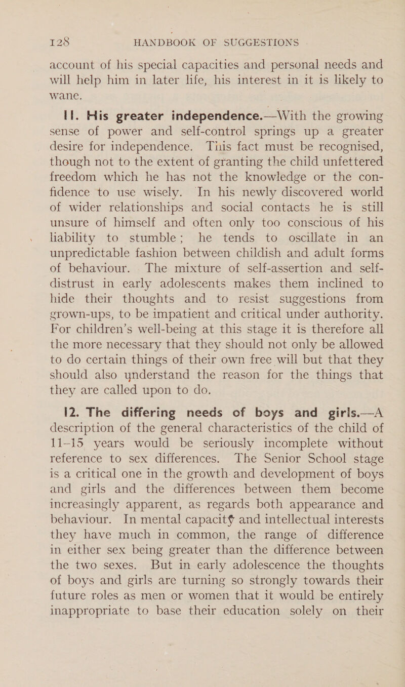 account of his special capacities and personal needs and will help him in later life, his interest in it is likely to wane. Il. His greater independence.—With the growing sense of power and self-control springs up a greater desire for independence. Tiis fact must be recognised, though not to the extent of granting the child unfettered freedom which he has not the knowledge or the con- fidence to use wisely. In his newly discovered world of wider relationships and social contacts he is still unsure of himself and often only too conscious of his liability to stumble; he tends to oscillate in an unpredictable fashion between childish and adult forms of behaviour. The mixture of self-assertion and self- distrust in early adolescents makes them inclined to hide their thoughts and to resist suggestions from grown-ups, to be impatient and critical under authority. For children’s well-being at this stage it 1s therefore all the more necessary that they should not only be allowed to do certain things of their own free will but that they should also ynderstand the reason for the things that they are called upon to do. I2. The differing needs eof boys and giris.—A description of the general characteristics of the child of 11-15 years would be seriously incomplete without reference to sex differences. The Senior School stage is a critical one in the growth: and development of boys and girls and the differences between them become increasingly apparent, as regards both appearance and behaviour. In mental capacit¢? and intellectual interests they have much in common, the range of difference in either sex being greater than the difference between the two sexes. But in early adolescence the thoughts of boys and girls are turning so strongly towards their future roles as men or women that it would be entirely inappropriate to base their education solely on their