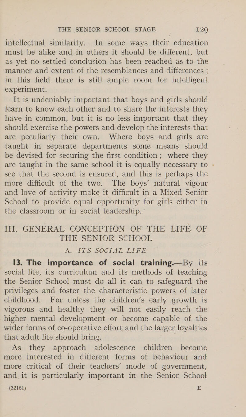 intellectual similarity. In some ways their education must be alike and in others it should be different, but as yet no settled conclusion has been reached as to the manner and extent of the resemblances and differences ; in this field there is still ample room for intelligent experiment. It is undeniably important that boys and girls should learn to know each other and to share the interests they have in common, but it is no less important that they should exercise the powers and develop the interests that are peculiarly their own. Where boys and girls are taught in separate departments some means should be devised for securing the first condition ; where they are taught in the same school it is equally necessary to - see that the second is ensured, and this is perhaps the more difficult of the two. The boys’ natural vigour and love of activity make it difficult in a Mixed Senior School to provide equal opportunity for girls either in the classroom or in social leadership. Ill. GENERAL CONCEPTION OF THE LIFE OF THE SENIOR SCHOOL A. dds SOCIAL LIFE 13. The importance of social training.—By its social life, its curriculum and its methods of teaching the Senior School must do all it can to safeguard the privileges and foster the characteristic powers of later childhood. For unless the children’s early growth is vigorous and healthy they will not easily reach the higher mental development or become capable of the wider forms of co-operative effort and the larger loyalties that adult life should bring. | As they approach adolescence children become more interested in different forms of behaviour and more critical of their teachers’ mode of government, and it is particularly important in the Senior School