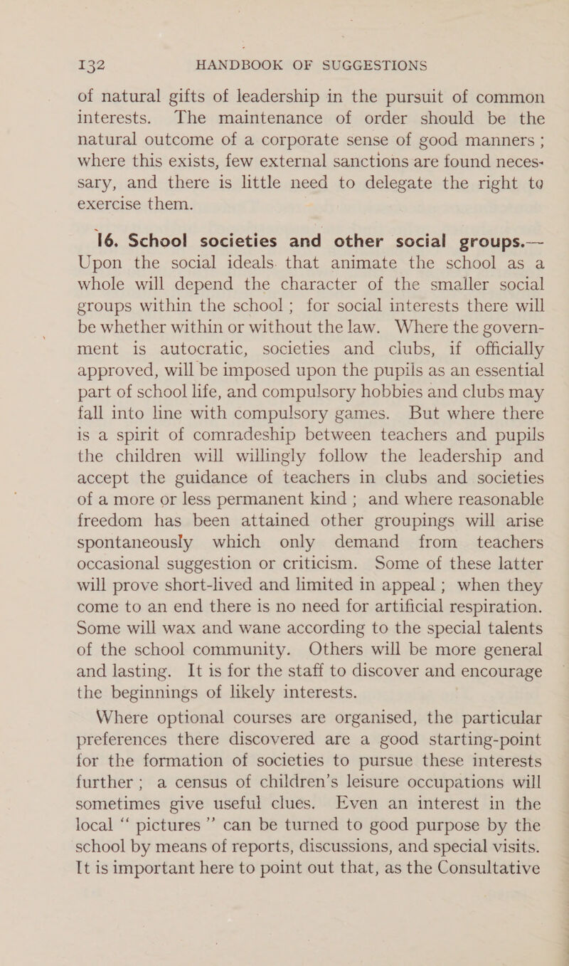 of natural gifts of leadership in the pursuit of common interests. The maintenance of order should be the natural outcome of a corporate sense of good manners ; where this exists, few external sanctions are found neces: sary, and there is little need to delegate the right te exercise them. 16. School societies and other social groups.— Upon the social ideals. that animate the school as a whole will depend the character of the smaller social groups within the school; for social interests there will be whether within or without the law. Where the govern- ment is autocratic, societies and clubs, if officially approved, will be imposed upon the pupils as an essential part of school life, and compulsory hobbies and clubs may fall into line with compulsory games. But where there is a spirit of comradeship between teachers and pupils the children will willingly follow the leadership and accept the guidance of teachers in clubs and societies of a more or less permanent kind ; and where reasonable freedom has been attained other groupings will arise spontaneously which only demand from _ teachers occasional suggestion or criticism. Some of these latter will prove short-lived and limited in appeal ; when they come to an end there is no need for artificial respiration. Some will wax and wane according to the special talents of the school community. Others will be more general and lasting. It is for the staff to discover and encourage the beginnings of likely interests. Where optional courses are organised, the particular preferences there discovered are a good starting-point for the formation of societies to pursue these interests further ; a census of children’s leisure occupations will sometimes give useful clues. Even an interest in the local “‘ pictures ’’ can be turned to good purpose by the school by means of reports, discussions, and special visits. It is important here to point out that, as the Consultative